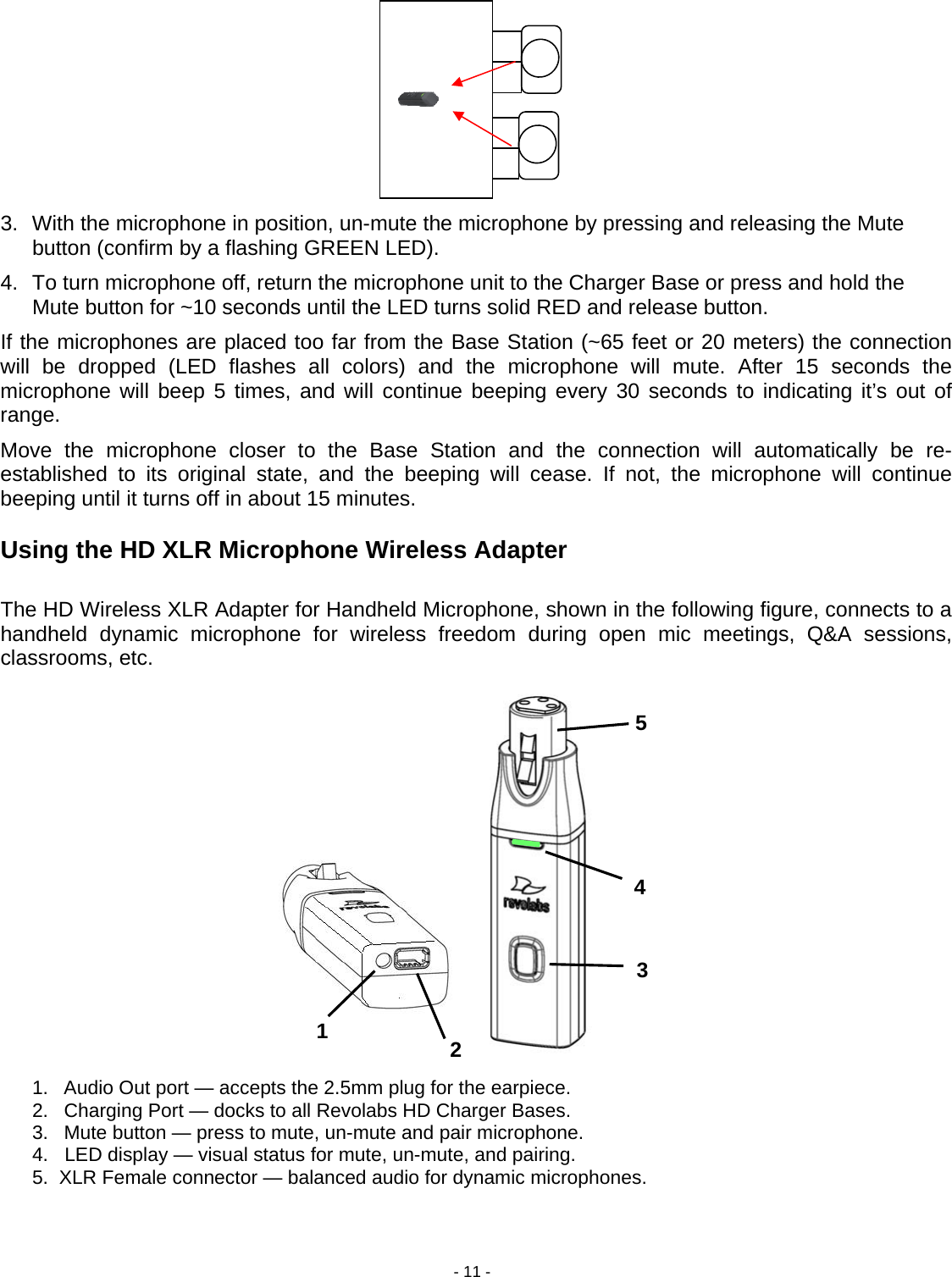 - 11 - 54321     3.  With the microphone in position, un-mute the microphone by pressing and releasing the Mute button (confirm by a flashing GREEN LED).  4.  To turn microphone off, return the microphone unit to the Charger Base or press and hold the Mute button for ~10 seconds until the LED turns solid RED and release button. If the microphones are placed too far from the Base Station (~65 feet or 20 meters) the connection will be dropped (LED flashes all colors) and the microphone will mute. After 15 seconds the microphone will beep 5 times, and will continue beeping every 30 seconds to indicating it&rsquo;s out of range.  Move the microphone closer to the Base Station and the connection will automatically be re-established to its original state, and the beeping will cease. If not, the microphone will continue beeping until it turns off in about 15 minutes.  Using the HD XLR Microphone Wireless Adapter  The HD Wireless XLR Adapter for Handheld Microphone, shown in the following figure, connects to a handheld dynamic microphone for wireless freedom during open mic meetings, Q&amp;A sessions, classrooms, etc.                    1.  Audio Out port &mdash; accepts the 2.5mm plug for the earpiece. 2.  Charging Port &mdash; docks to all Revolabs HD Charger Bases. 3.  Mute button &mdash; press to mute, un-mute and pair microphone. 4.   LED display &mdash; visual status for mute, un-mute, and pairing. 5.  XLR Female connector &mdash; balanced audio for dynamic microphones.   