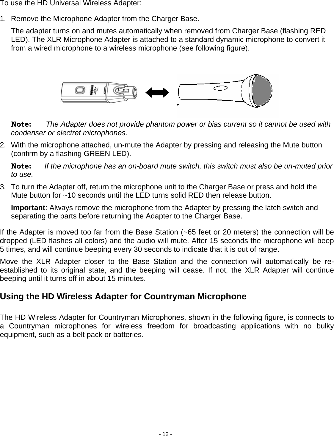 - 12 - To use the HD Universal Wireless Adapter:  1.  Remove the Microphone Adapter from the Charger Base.    The adapter turns on and mutes automatically when removed from Charger Base (flashing RED LED). The XLR Microphone Adapter is attached to a standard dynamic microphone to convert it from a wired microphone to a wireless microphone (see following figure).        Note:       The Adapter does not provide phantom power or bias current so it cannot be used with condenser or electret microphones. 2.  With the microphone attached, un-mute the Adapter by pressing and releasing the Mute button (confirm by a flashing GREEN LED).  Note:  If the microphone has an on-board mute switch, this switch must also be un-muted prior to use. 3.  To turn the Adapter off, return the microphone unit to the Charger Base or press and hold the Mute button for ~10 seconds until the LED turns solid RED then release button. Important: Always remove the microphone from the Adapter by pressing the latch switch and separating the parts before returning the Adapter to the Charger Base. If the Adapter is moved too far from the Base Station (~65 feet or 20 meters) the connection will be dropped (LED flashes all colors) and the audio will mute. After 15 seconds the microphone will beep 5 times, and will continue beeping every 30 seconds to indicate that it is out of range.  Move the XLR Adapter closer to the Base Station and the connection will automatically be re-established to its original state, and the beeping will cease. If not, the XLR Adapter will continue beeping until it turns off in about 15 minutes.  Using the HD Wireless Adapter for Countryman Microphone  The HD Wireless Adapter for Countryman Microphones, shown in the following figure, is connects to a Countryman microphones for wireless freedom for broadcasting applications with no bulky equipment, such as a belt pack or batteries.            