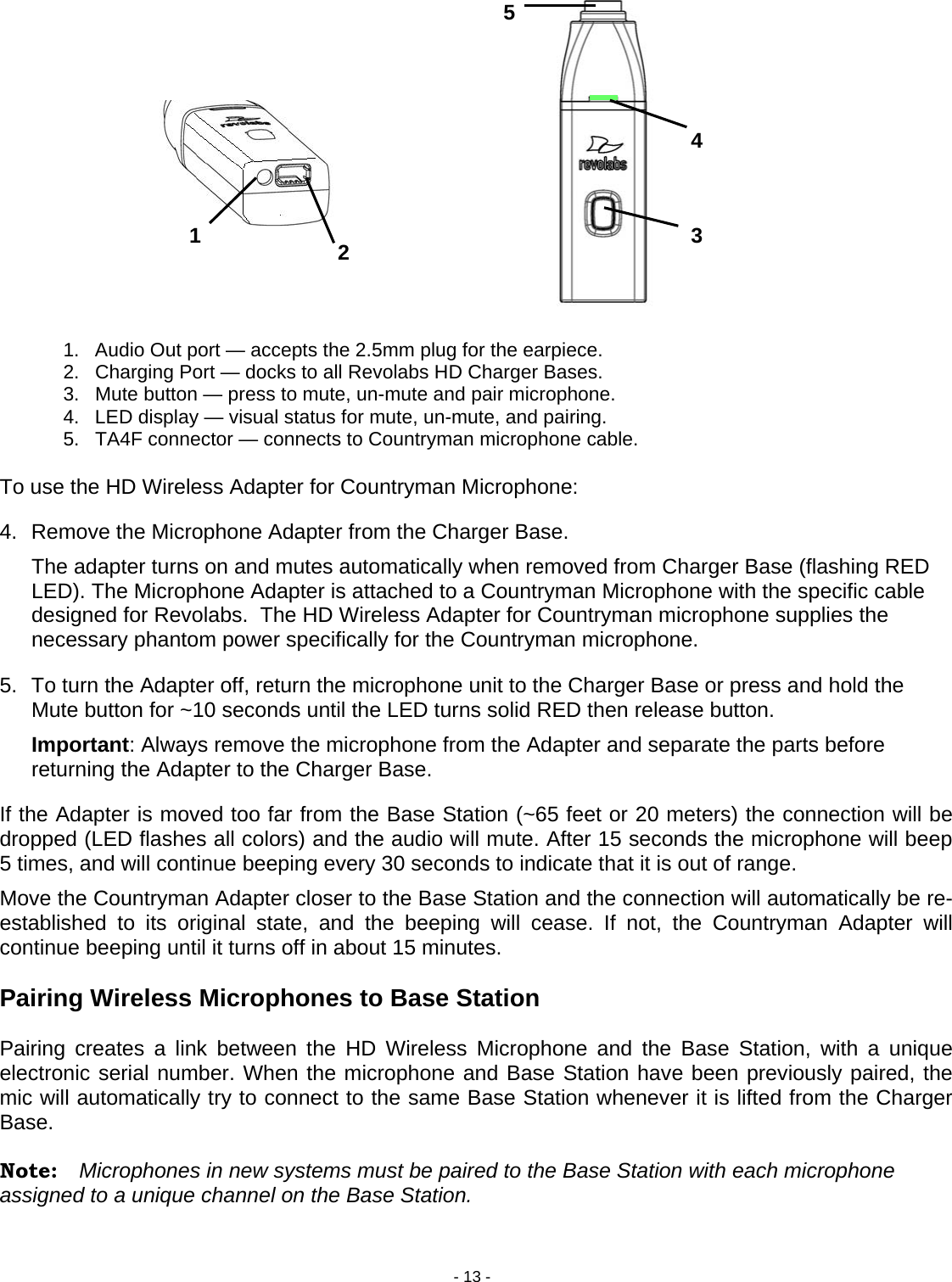 - 13 - 54 3 2 1                1.  Audio Out port &mdash; accepts the 2.5mm plug for the earpiece. 2.  Charging Port &mdash; docks to all Revolabs HD Charger Bases. 3.  Mute button &mdash; press to mute, un-mute and pair microphone. 4.  LED display &mdash; visual status for mute, un-mute, and pairing. 5.  TA4F connector &mdash; connects to Countryman microphone cable.  To use the HD Wireless Adapter for Countryman Microphone:  4.  Remove the Microphone Adapter from the Charger Base.    The adapter turns on and mutes automatically when removed from Charger Base (flashing RED LED). The Microphone Adapter is attached to a Countryman Microphone with the specific cable designed for Revolabs.  The HD Wireless Adapter for Countryman microphone supplies the necessary phantom power specifically for the Countryman microphone.   5.  To turn the Adapter off, return the microphone unit to the Charger Base or press and hold the Mute button for ~10 seconds until the LED turns solid RED then release button. Important: Always remove the microphone from the Adapter and separate the parts before returning the Adapter to the Charger Base. If the Adapter is moved too far from the Base Station (~65 feet or 20 meters) the connection will be dropped (LED flashes all colors) and the audio will mute. After 15 seconds the microphone will beep 5 times, and will continue beeping every 30 seconds to indicate that it is out of range.  Move the Countryman Adapter closer to the Base Station and the connection will automatically be re-established to its original state, and the beeping will cease. If not, the Countryman Adapter will continue beeping until it turns off in about 15 minutes.  Pairing Wireless Microphones to Base Station   Pairing creates a link between the HD Wireless Microphone and the Base Station, with a unique electronic serial number. When the microphone and Base Station have been previously paired, the mic will automatically try to connect to the same Base Station whenever it is lifted from the Charger Base.  Note:  Microphones in new systems must be paired to the Base Station with each microphone assigned to a unique channel on the Base Station. 