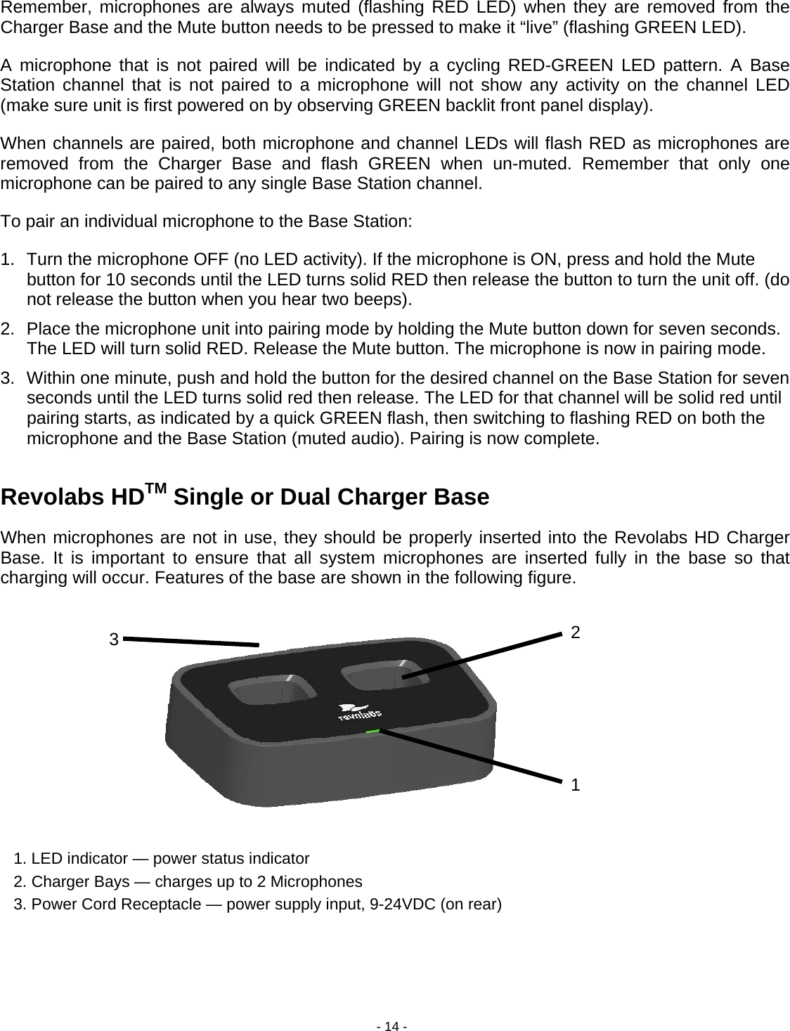 - 14 - 1 2 3 Remember, microphones are always muted (flashing RED LED) when they are removed from the Charger Base and the Mute button needs to be pressed to make it &ldquo;live&rdquo; (flashing GREEN LED).  A microphone that is not paired will be indicated by a cycling RED-GREEN LED pattern. A Base Station channel that is not paired to a microphone will not show any activity on the channel LED (make sure unit is first powered on by observing GREEN backlit front panel display).  When channels are paired, both microphone and channel LEDs will flash RED as microphones are removed from the Charger Base and flash GREEN when un-muted. Remember that only one microphone can be paired to any single Base Station channel. To pair an individual microphone to the Base Station: 1.  Turn the microphone OFF (no LED activity). If the microphone is ON, press and hold the Mute button for 10 seconds until the LED turns solid RED then release the button to turn the unit off. (do not release the button when you hear two beeps).  2.  Place the microphone unit into pairing mode by holding the Mute button down for seven seconds. The LED will turn solid RED. Release the Mute button. The microphone is now in pairing mode. 3.  Within one minute, push and hold the button for the desired channel on the Base Station for seven seconds until the LED turns solid red then release. The LED for that channel will be solid red until pairing starts, as indicated by a quick GREEN flash, then switching to flashing RED on both the microphone and the Base Station (muted audio). Pairing is now complete.   Revolabs HDTM Single or Dual Charger Base When microphones are not in use, they should be properly inserted into the Revolabs HD Charger Base. It is important to ensure that all system microphones are inserted fully in the base so that charging will occur. Features of the base are shown in the following figure.              1. LED indicator &mdash; power status indicator     2. Charger Bays &mdash; charges up to 2 Microphones   3. Power Cord Receptacle &mdash; power supply input, 9-24VDC (on rear) 