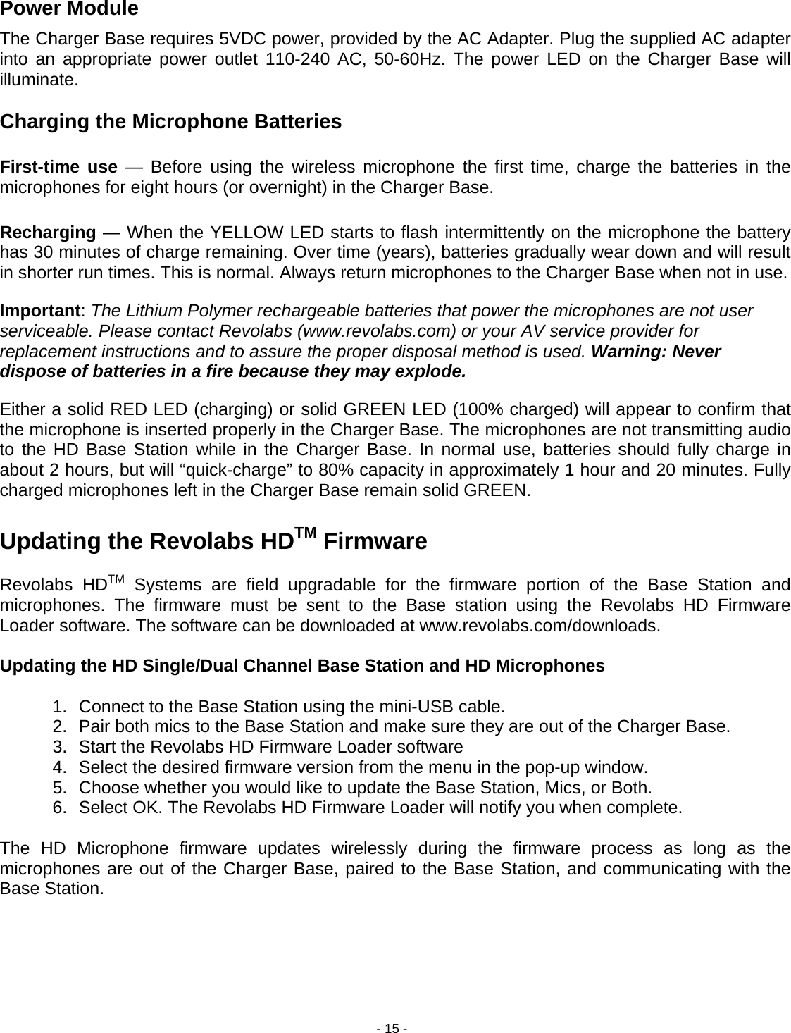 - 15 - Power Module The Charger Base requires 5VDC power, provided by the AC Adapter. Plug the supplied AC adapter into an appropriate power outlet 110-240 AC, 50-60Hz. The power LED on the Charger Base will illuminate.  Charging the Microphone Batteries  First-time use &mdash; Before using the wireless microphone the first time, charge the batteries in the microphones for eight hours (or overnight) in the Charger Base.  Recharging &mdash; When the YELLOW LED starts to flash intermittently on the microphone the battery has 30 minutes of charge remaining. Over time (years), batteries gradually wear down and will result in shorter run times. This is normal. Always return microphones to the Charger Base when not in use. Important: The Lithium Polymer rechargeable batteries that power the microphones are not user serviceable. Please contact Revolabs (www.revolabs.com) or your AV service provider for replacement instructions and to assure the proper disposal method is used. Warning: Never dispose of batteries in a fire because they may explode. Either a solid RED LED (charging) or solid GREEN LED (100% charged) will appear to confirm that the microphone is inserted properly in the Charger Base. The microphones are not transmitting audio to the HD Base Station while in the Charger Base. In normal use, batteries should fully charge in about 2 hours, but will &ldquo;quick-charge&rdquo; to 80% capacity in approximately 1 hour and 20 minutes. Fully charged microphones left in the Charger Base remain solid GREEN.  Updating the Revolabs HDTM Firmware  Revolabs HDTM Systems are field upgradable for the firmware portion of the Base Station and microphones. The firmware must be sent to the Base station using the Revolabs HD Firmware Loader software. The software can be downloaded at www.revolabs.com/downloads.  Updating the HD Single/Dual Channel Base Station and HD Microphones  1.  Connect to the Base Station using the mini-USB cable. 2.  Pair both mics to the Base Station and make sure they are out of the Charger Base. 3.  Start the Revolabs HD Firmware Loader software 4.  Select the desired firmware version from the menu in the pop-up window. 5.  Choose whether you would like to update the Base Station, Mics, or Both.  6.  Select OK. The Revolabs HD Firmware Loader will notify you when complete.  The HD Microphone firmware updates wirelessly during the firmware process as long as the microphones are out of the Charger Base, paired to the Base Station, and communicating with the Base Station.   