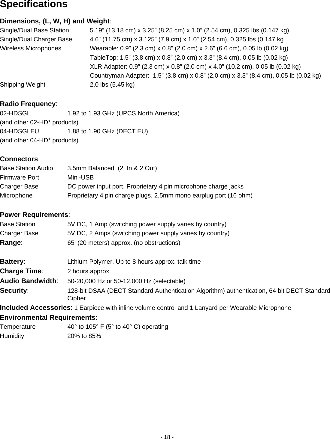 - 18 - Specifications Dimensions, (L, W, H) and Weight: Single/Dual Base Station     5.19&rdquo; (13.18 cm) x 3.25&rdquo; (8.25 cm) x 1.0&rdquo; (2.54 cm), 0.325 lbs (0.147 kg) Single/Dual Charger Base      4.6&rdquo; (11.75 cm) x 3.125&rdquo; (7.9 cm) x 1.0&rdquo; (2.54 cm), 0.325 lbs (0.147 kg Wireless Microphones      Wearable: 0.9&rdquo; (2.3 cm) x 0.8&rdquo; (2.0 cm) x 2.6&rdquo; (6.6 cm), 0.05 lb (0.02 kg)             TableTop: 1.5&rdquo; (3.8 cm) x 0.8&rdquo; (2.0 cm) x 3.3&rdquo; (8.4 cm), 0.05 lb (0.02 kg)             XLR Adapter: 0.9&rdquo; (2.3 cm) x 0.8&rdquo; (2.0 cm) x 4.0&rdquo; (10.2 cm), 0.05 lb (0.02 kg)             Countryman Adapter:  1.5&rdquo; (3.8 cm) x 0.8&rdquo; (2.0 cm) x 3.3&rdquo; (8.4 cm), 0.05 lb (0.02 kg) Shipping Weight    2.0 lbs (5.45 kg)  Radio Frequency:  02-HDSGL      1.92 to 1.93 GHz (UPCS North America) (and other 02-HD* products)        04-HDSGLEU       1.88 to 1.90 GHz (DECT EU) (and other 04-HD* products)            Connectors:     Base Station Audio    3.5mm Balanced  (2  In &amp; 2 Out) Firmware Port    Mini-USB Charger Base      DC power input port, Proprietary 4 pin microphone charge jacks Microphone      Proprietary 4 pin charge plugs, 2.5mm mono earplug port (16 ohm)  Power Requirements: Base Station       5V DC, 1 Amp (switching power supply varies by country) Charger Base        5V DC, 2 Amps (switching power supply varies by country) Range:      65&rsquo; (20 meters) approx. (no obstructions)  Battery:      Lithium Polymer, Up to 8 hours approx. talk time Charge Time:   2 hours approx. Audio Bandwidth:  50-20,000 Hz or 50-12,000 Hz (selectable) Security:      128-bit DSAA (DECT Standard Authentication Algorithm) authentication, 64 bit DECT Standard Cipher Included Accessories: 1 Earpiece with inline volume control and 1 Lanyard per Wearable Microphone Environmental Requirements: Temperature      40&deg; to 105&deg; F (5&deg; to 40&deg; C) operating Humidity      20% to 85%   