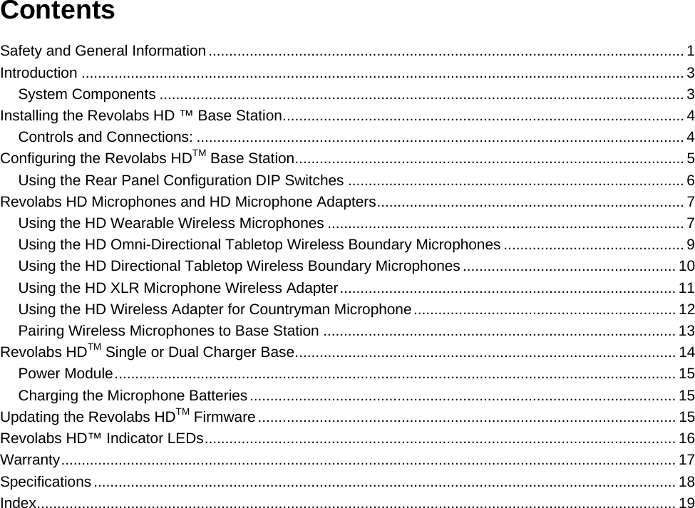   Contents Safety and General Information .................................................................................................................... 1Introduction ................................................................................................................................................... 3System Components ................................................................................................................................ 3Installing the Revolabs HD &trade; Base Station .................................................................................................. 4Controls and Connections: ....................................................................................................................... 4Configuring the Revolabs HDTM Base Station ............................................................................................... 5Using the Rear Panel Configuration DIP Switches .................................................................................. 6Revolabs HD Microphones and HD Microphone Adapters ........................................................................... 7Using the HD Wearable Wireless Microphones ....................................................................................... 7Using the HD Omni-Directional Tabletop Wireless Boundary Microphones ............................................ 9Using the HD Directional Tabletop Wireless Boundary Microphones .................................................... 10Using the HD XLR Microphone Wireless Adapter .................................................................................. 11Using the HD Wireless Adapter for Countryman Microphone ................................................................ 12Pairing Wireless Microphones to Base Station ...................................................................................... 13Revolabs HDTM Single or Dual Charger Base ............................................................................................. 14Power Module ......................................................................................................................................... 15Charging the Microphone Batteries ........................................................................................................ 15Updating the Revolabs HDTM Firmware ...................................................................................................... 15Revolabs HD&trade; Indicator LEDs ................................................................................................................... 16Warranty ...................................................................................................................................................... 17Specifications .............................................................................................................................................. 18Index ............................................................................................................................................................ 19