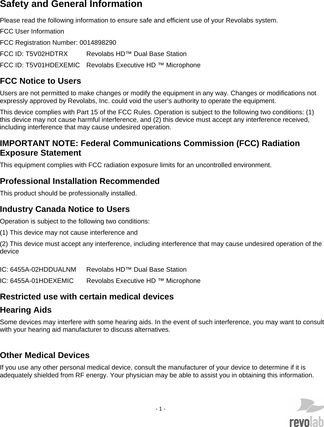    - 1 -   Safety and General Information Please read the following information to ensure safe and efficient use of your Revolabs system. FCC User Information FCC Registration Number: 0014898290 FCC ID: T5V02HDTRX  Revolabs HD&trade; Dual Base Station FCC ID: T5V01HDEXEMIC  Revolabs Executive HD &trade; Microphone FCC Notice to Users Users are not permitted to make changes or modify the equipment in any way. Changes or modifications not expressly approved by Revolabs, Inc. could void the user&rsquo;s authority to operate the equipment.  This device complies with Part 15 of the FCC Rules. Operation is subject to the following two conditions: (1) this device may not cause harmful interference, and (2) this device must accept any interference received, including interference that may cause undesired operation. IMPORTANT NOTE: Federal Communications Commission (FCC) Radiation Exposure Statement This equipment complies with FCC radiation exposure limits for an uncontrolled environment. Professional Installation Recommended This product should be professionally installed. Industry Canada Notice to Users Operation is subject to the following two conditions:  (1) This device may not cause interference and  (2) This device must accept any interference, including interference that may cause undesired operation of the device   IC: 6455A-02HDDUALNM   Revolabs HD&trade; Dual Base Station IC: 6455A-01HDEXEMIC   Revolabs Executive HD &trade; Microphone Restricted use with certain medical devices Hearing Aids Some devices may interfere with some hearing aids. In the event of such interference, you may want to consult with your hearing aid manufacturer to discuss alternatives.  Other Medical Devices If you use any other personal medical device, consult the manufacturer of your device to determine if it is adequately shielded from RF energy. Your physician may be able to assist you in obtaining this information.  
