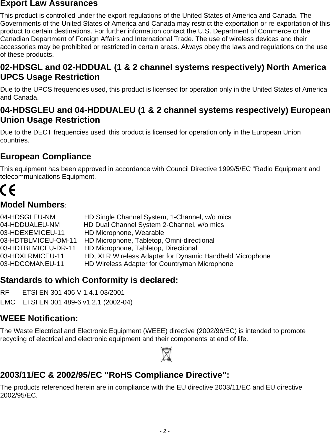 - 2 - Export Law Assurances This product is controlled under the export regulations of the United States of America and Canada. The Governments of the United States of America and Canada may restrict the exportation or re-exportation of this product to certain destinations. For further information contact the U.S. Department of Commerce or the Canadian Department of Foreign Affairs and International Trade. The use of wireless devices and their accessories may be prohibited or restricted in certain areas. Always obey the laws and regulations on the use of these products. 02-HDSGL and 02-HDDUAL (1 &amp; 2 channel systems respectively) North America UPCS Usage Restriction Due to the UPCS frequencies used, this product is licensed for operation only in the United States of America and Canada. 04-HDSGLEU and 04-HDDUALEU (1 &amp; 2 channel systems respectively) European Union Usage Restriction Due to the DECT frequencies used, this product is licensed for operation only in the European Union countries. European Compliance This equipment has been approved in accordance with Council Directive 1999/5/EC &ldquo;Radio Equipment and telecommunications Equipment.  Model Numbers: 04-HDSGLEU-NM  HD Single Channel System, 1-Channel, w/o mics   04-HDDUALEU-NM  HD Dual Channel System 2-Channel, w/o mics03-HDEXEMICEU-11  HD Microphone, Wearable   03-HDTBLMICEU-OM-11  HD Microphone, Tabletop, Omni-directional   03-HDTBLMICEU-DR-11  HD Microphone, Tabletop, Directional   03-HDXLRMICEU-11  HD, XLR Wireless Adapter for Dynamic Handheld Microphone   03-HDCOMANEU-11  HD Wireless Adapter for Countryman Microphone   Standards to which Conformity is declared: RF  ETSI EN 301 406 V 1.4.1 03/2001 EMC  ETSI EN 301 489-6 v1.2.1 (2002-04) WEEE Notification: The Waste Electrical and Electronic Equipment (WEEE) directive (2002/96/EC) is intended to promote recycling of electrical and electronic equipment and their components at end of life.  2003/11/EC &amp; 2002/95/EC &ldquo;RoHS Compliance Directive&rdquo;: The products referenced herein are in compliance with the EU directive 2003/11/EC and EU directive 2002/95/EC.  