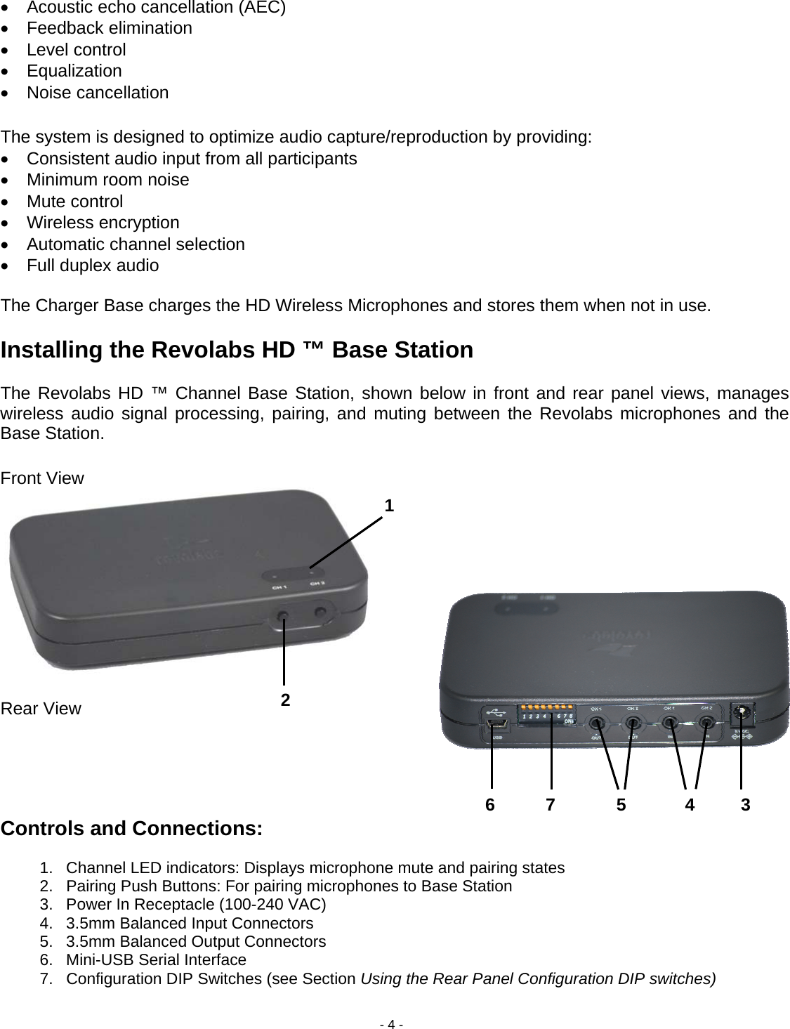 - 4 - &bull;  Acoustic echo cancellation (AEC) &bull; Feedback elimination &bull; Level control &bull; Equalization &bull; Noise cancellation  The system is designed to optimize audio capture/reproduction by providing: &bull;  Consistent audio input from all participants  &bull;  Minimum room noise  &bull; Mute control &bull; Wireless encryption &bull;  Automatic channel selection &bull;  Full duplex audio   The Charger Base charges the HD Wireless Microphones and stores them when not in use.   Installing the Revolabs HD &trade; Base Station   The Revolabs HD &trade; Channel Base Station, shown below in front and rear panel views, manages wireless audio signal processing, pairing, and muting between the Revolabs microphones and the Base Station.  Front View          Rear View      Controls and Connections:  1.  Channel LED indicators: Displays microphone mute and pairing states 2.  Pairing Push Buttons: For pairing microphones to Base Station   3.  Power In Receptacle (100-240 VAC) 4.  3.5mm Balanced Input Connectors 5.  3.5mm Balanced Output Connectors 6.  Mini-USB Serial Interface 7.  Configuration DIP Switches (see Section Using the Rear Panel Configuration DIP switches) 12 345 67