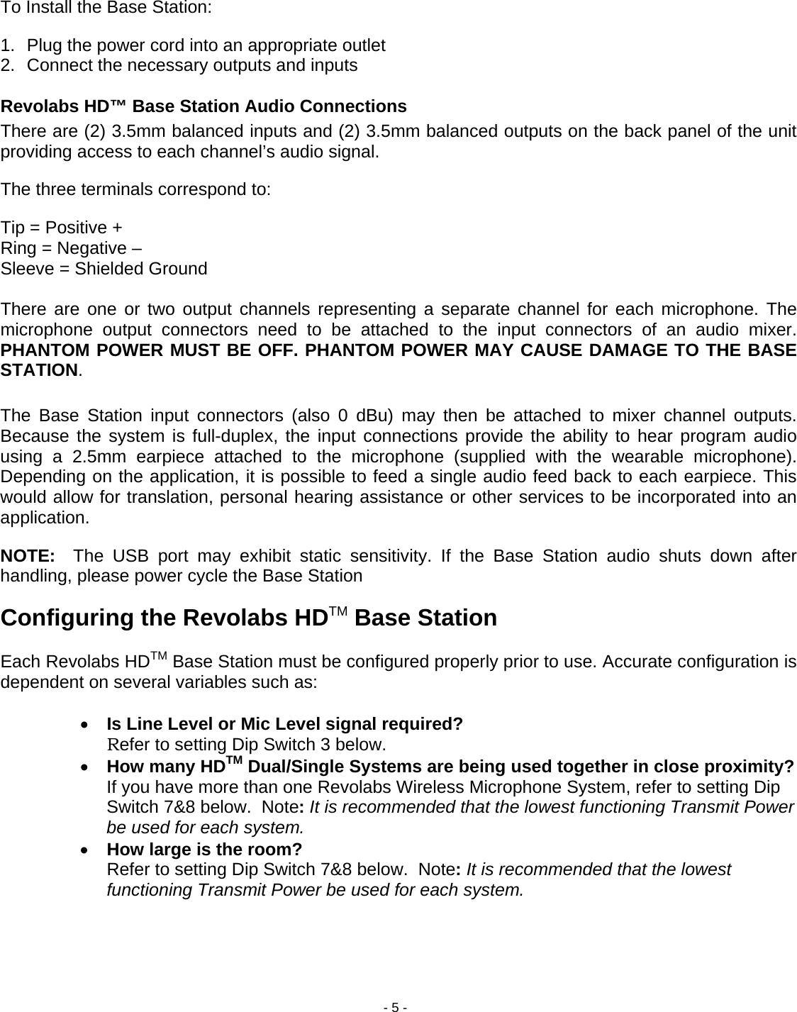 - 5 -  To Install the Base Station: 1.  Plug the power cord into an appropriate outlet 2.  Connect the necessary outputs and inputs  Revolabs HD&trade; Base Station Audio Connections There are (2) 3.5mm balanced inputs and (2) 3.5mm balanced outputs on the back panel of the unit providing access to each channel&rsquo;s audio signal.  The three terminals correspond to: Tip = Positive + Ring = Negative &ndash; Sleeve = Shielded Ground  There are one or two output channels representing a separate channel for each microphone. The microphone output connectors need to be attached to the input connectors of an audio mixer. PHANTOM POWER MUST BE OFF. PHANTOM POWER MAY CAUSE DAMAGE TO THE BASE STATION.  The Base Station input connectors (also 0 dBu) may then be attached to mixer channel outputs. Because the system is full-duplex, the input connections provide the ability to hear program audio using a 2.5mm earpiece attached to the microphone (supplied with the wearable microphone). Depending on the application, it is possible to feed a single audio feed back to each earpiece. This would allow for translation, personal hearing assistance or other services to be incorporated into an application. NOTE:  The USB port may exhibit static sensitivity. If the Base Station audio shuts down after handling, please power cycle the Base Station Configuring the Revolabs HDTM Base Station  Each Revolabs HDTM Base Station must be configured properly prior to use. Accurate configuration is dependent on several variables such as:  &bull; Is Line Level or Mic Level signal required? Refer to setting Dip Switch 3 below. &bull; How many HDTM Dual/Single Systems are being used together in close proximity?   If you have more than one Revolabs Wireless Microphone System, refer to setting Dip Switch 7&amp;8 below.  Note: It is recommended that the lowest functioning Transmit Power be used for each system. &bull; How large is the room? Refer to setting Dip Switch 7&amp;8 below.  Note: It is recommended that the lowest functioning Transmit Power be used for each system.    