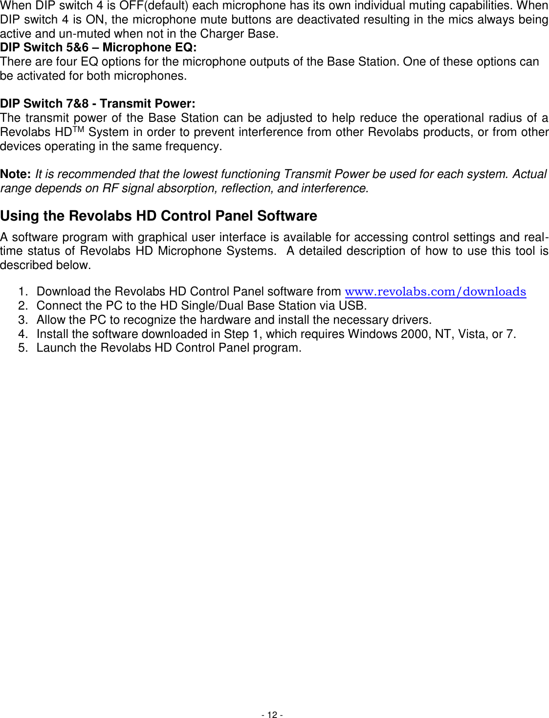 - 12 - When DIP switch 4 is OFF(default) each microphone has its own individual muting capabilities. When DIP switch 4 is ON, the microphone mute buttons are deactivated resulting in the mics always being active and un-muted when not in the Charger Base.  DIP Switch 5&amp;6 &ndash; Microphone EQ: There are four EQ options for the microphone outputs of the Base Station. One of these options can be activated for both microphones.   DIP Switch 7&amp;8 - Transmit Power: The transmit power of the Base Station can be adjusted to help reduce the operational radius of a Revolabs HDTM System in order to prevent interference from other Revolabs products, or from other devices operating in the same frequency.   Note: It is recommended that the lowest functioning Transmit Power be used for each system. Actual range depends on RF signal absorption, reflection, and interference. Using the Revolabs HD Control Panel Software A software program with graphical user interface is available for accessing control settings and real-time status of Revolabs HD Microphone Systems.  A detailed description of how to use this tool is described below. 1.  Download the Revolabs HD Control Panel software from www.revolabs.com/downloads 2.  Connect the PC to the HD Single/Dual Base Station via USB.  3.  Allow the PC to recognize the hardware and install the necessary drivers. 4.  Install the software downloaded in Step 1, which requires Windows 2000, NT, Vista, or 7. 5.  Launch the Revolabs HD Control Panel program. 