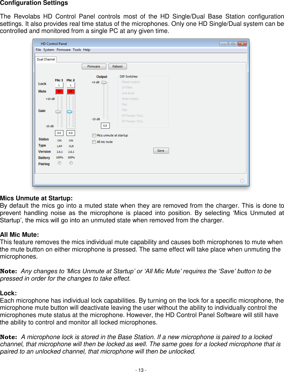 - 13 - Configuration Settings The  Revolabs  HD  Control  Panel  controls  most  of  the  HD  Single/Dual  Base  Station  configuration settings. It also provides real time status of the microphones. Only one HD Single/Dual system can be controlled and monitored from a single PC at any given time. Mics Unmute at Startup: By default the mics go into a muted state when they are removed from the charger. This is done to prevent  handling  noise  as  the  microphone  is  placed  into  position.  By  selecting  &lsquo;Mics  Unmuted  at Startup&rsquo;, the mics will go into an unmuted state when removed from the charger.   All Mic Mute: This feature removes the mics individual mute capability and causes both microphones to mute when the mute button on either microphone is pressed. The same effect will take place when unmuting the microphones.  Note:  Any changes to &lsquo;Mics Unmute at Startup&rsquo; or &lsquo;All Mic Mute&rsquo; requires the &lsquo;Save&rsquo; button to be pressed in order for the changes to take effect.   Lock: Each microphone has individual lock capabilities. By turning on the lock for a specific microphone, the microphone mute button will deactivate leaving the user without the ability to individually control the microphones mute status at the microphone. However, the HD Control Panel Software will still have the ability to control and monitor all locked microphones.   Note:  A microphone lock is stored in the Base Station. If a new microphone is paired to a locked channel, that microphone will then be locked as well. The same goes for a locked microphone that is paired to an unlocked channel, that microphone will then be unlocked.  
