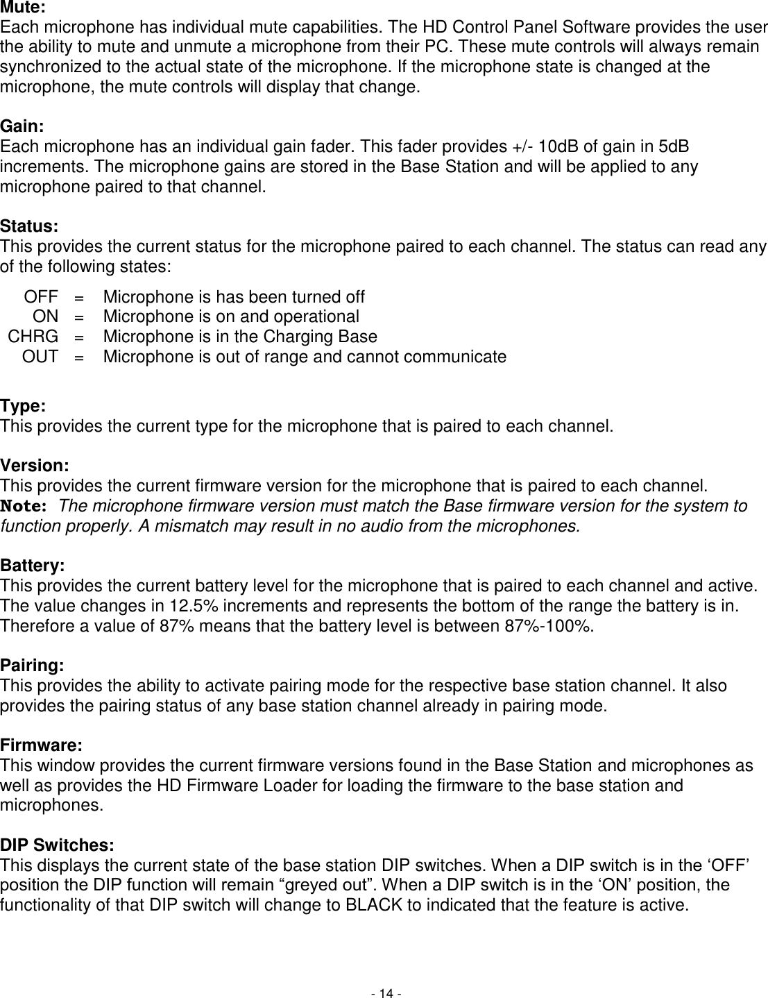 - 14 -  Mute: Each microphone has individual mute capabilities. The HD Control Panel Software provides the user the ability to mute and unmute a microphone from their PC. These mute controls will always remain synchronized to the actual state of the microphone. If the microphone state is changed at the microphone, the mute controls will display that change.   Gain: Each microphone has an individual gain fader. This fader provides +/- 10dB of gain in 5dB increments. The microphone gains are stored in the Base Station and will be applied to any microphone paired to that channel.   Status: This provides the current status for the microphone paired to each channel. The status can read any of the following states:        Type: This provides the current type for the microphone that is paired to each channel.   Version: This provides the current firmware version for the microphone that is paired to each channel.  Note:  The microphone firmware version must match the Base firmware version for the system to function properly. A mismatch may result in no audio from the microphones.   Battery: This provides the current battery level for the microphone that is paired to each channel and active. The value changes in 12.5% increments and represents the bottom of the range the battery is in. Therefore a value of 87% means that the battery level is between 87%-100%.  Pairing: This provides the ability to activate pairing mode for the respective base station channel. It also provides the pairing status of any base station channel already in pairing mode.  Firmware: This window provides the current firmware versions found in the Base Station and microphones as well as provides the HD Firmware Loader for loading the firmware to the base station and microphones.   DIP Switches: This displays the current state of the base station DIP switches. When a DIP switch is in the &lsquo;OFF&rsquo; position the DIP function will remain &ldquo;greyed out&rdquo;. When a DIP switch is in the &lsquo;ON&rsquo; position, the functionality of that DIP switch will change to BLACK to indicated that the feature is active.  OFF = Microphone is has been turned off ON = Microphone is on and operational CHRG = Microphone is in the Charging Base OUT = Microphone is out of range and cannot communicate 