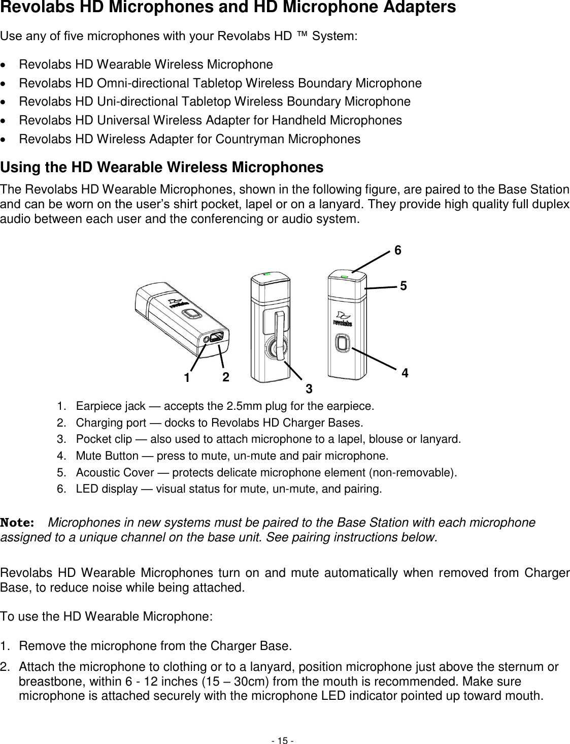 - 15 - Revolabs HD Microphones and HD Microphone Adapters Use any of five microphones with your Revolabs HD &trade; System:   Revolabs HD Wearable Wireless Microphone   Revolabs HD Omni-directional Tabletop Wireless Boundary Microphone   Revolabs HD Uni-directional Tabletop Wireless Boundary Microphone   Revolabs HD Universal Wireless Adapter for Handheld Microphones   Revolabs HD Wireless Adapter for Countryman Microphones Using the HD Wearable Wireless Microphones The Revolabs HD Wearable Microphones, shown in the following figure, are paired to the Base Station and can be worn on the user&rsquo;s shirt pocket, lapel or on a lanyard. They provide high quality full duplex audio between each user and the conferencing or audio system.  1.  Earpiece jack &mdash; accepts the 2.5mm plug for the earpiece. 2.  Charging port &mdash; docks to Revolabs HD Charger Bases. 3.  Pocket clip &mdash; also used to attach microphone to a lapel, blouse or lanyard. 4.  Mute Button &mdash; press to mute, un-mute and pair microphone. 5.  Acoustic Cover &mdash; protects delicate microphone element (non-removable). 6.  LED display &mdash; visual status for mute, un-mute, and pairing.  Note:  Microphones in new systems must be paired to the Base Station with each microphone assigned to a unique channel on the base unit. See pairing instructions below.  Revolabs HD Wearable Microphones turn on and mute automatically when removed from Charger Base, to reduce noise while being attached.   To use the HD Wearable Microphone:  1.  Remove the microphone from the Charger Base. 2.  Attach the microphone to clothing or to a lanyard, position microphone just above the sternum or breastbone, within 6 - 12 inches (15 &ndash; 30cm) from the mouth is recommended. Make sure microphone is attached securely with the microphone LED indicator pointed up toward mouth. 4 6 5 3 2 1 