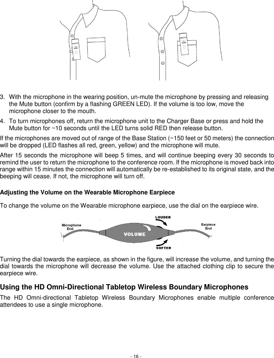 - 16 -   3.  With the microphone in the wearing position, un-mute the microphone by pressing and releasing the Mute button (confirm by a flashing GREEN LED). If the volume is too low, move the microphone closer to the mouth. 4.  To turn microphones off, return the microphone unit to the Charger Base or press and hold the Mute button for ~10 seconds until the LED turns solid RED then release button. If the microphones are moved out of range of the Base Station (~150 feet or 50 meters) the connection will be dropped (LED flashes all red, green, yellow) and the microphone will mute.  After 15 seconds the microphone will beep 5 times, and will continue beeping every 30 seconds to remind the user to return the microphone to the conference room. If the microphone is moved back into range within 15 minutes the connection will automatically be re-established to its original state, and the beeping will cease. If not, the microphone will turn off. Adjusting the Volume on the Wearable Microphone Earpiece To change the volume on the Wearable microphone earpiece, use the dial on the earpiece wire.   Turning the dial towards the earpiece, as shown in the figure, will increase the volume, and turning the dial towards the microphone will decrease the volume. Use the attached clothing clip to secure the earpiece wire. Using the HD Omni-Directional Tabletop Wireless Boundary Microphones The  HD  Omni-directional  Tabletop  Wireless  Boundary  Microphones  enable  multiple  conference attendees to use a single microphone.  