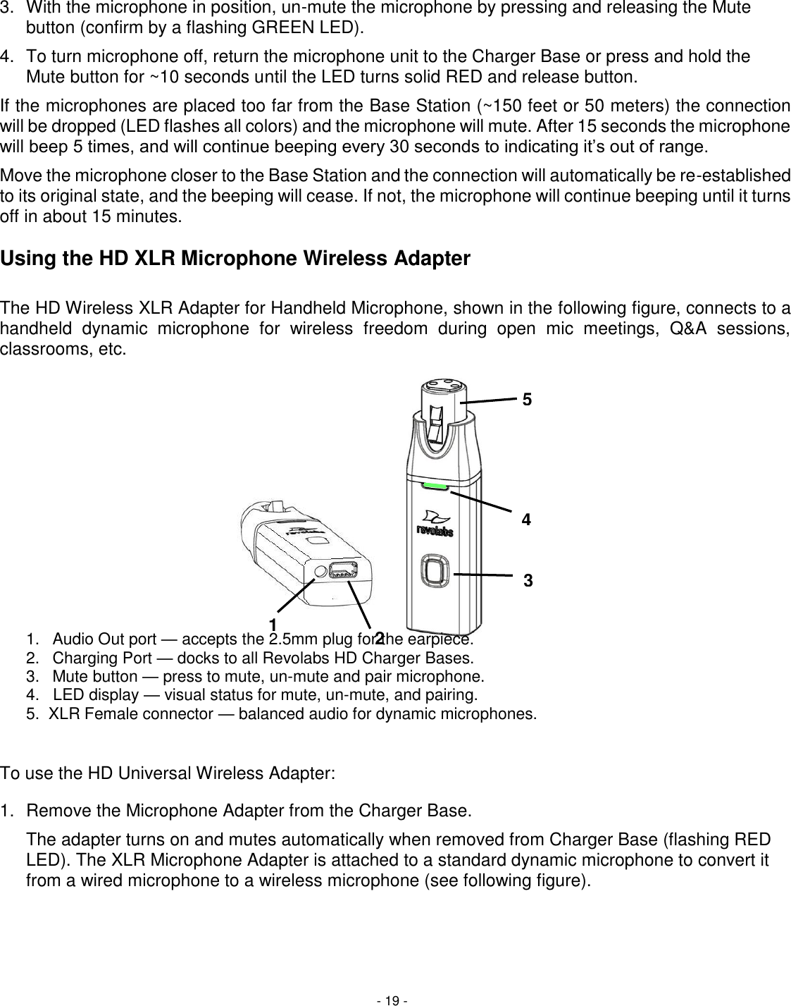 - 19 - 5 4 3 2 1  3.  With the microphone in position, un-mute the microphone by pressing and releasing the Mute button (confirm by a flashing GREEN LED).  4.  To turn microphone off, return the microphone unit to the Charger Base or press and hold the Mute button for ~10 seconds until the LED turns solid RED and release button. If the microphones are placed too far from the Base Station (~150 feet or 50 meters) the connection will be dropped (LED flashes all colors) and the microphone will mute. After 15 seconds the microphone will beep 5 times, and will continue beeping every 30 seconds to indicating it&rsquo;s out of range.  Move the microphone closer to the Base Station and the connection will automatically be re-established to its original state, and the beeping will cease. If not, the microphone will continue beeping until it turns off in about 15 minutes.  Using the HD XLR Microphone Wireless Adapter  The HD Wireless XLR Adapter for Handheld Microphone, shown in the following figure, connects to a handheld  dynamic  microphone  for  wireless  freedom  during  open  mic  meetings,  Q&amp;A  sessions, classrooms, etc.                1.  Audio Out port &mdash; accepts the 2.5mm plug for the earpiece. 2.  Charging Port &mdash; docks to all Revolabs HD Charger Bases. 3.  Mute button &mdash; press to mute, un-mute and pair microphone. 4.   LED display &mdash; visual status for mute, un-mute, and pairing. 5.  XLR Female connector &mdash; balanced audio for dynamic microphones.   To use the HD Universal Wireless Adapter:  1.  Remove the Microphone Adapter from the Charger Base.    The adapter turns on and mutes automatically when removed from Charger Base (flashing RED LED). The XLR Microphone Adapter is attached to a standard dynamic microphone to convert it from a wired microphone to a wireless microphone (see following figure).   