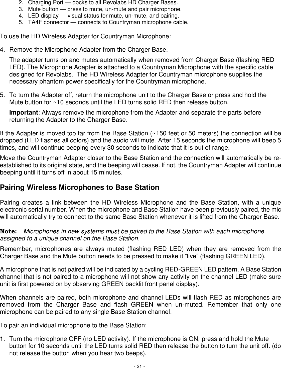 - 21 - 2.  Charging Port &mdash; docks to all Revolabs HD Charger Bases. 3.  Mute button &mdash; press to mute, un-mute and pair microphone. 4.  LED display &mdash; visual status for mute, un-mute, and pairing. 5.  TA4F connector &mdash; connects to Countryman microphone cable.  To use the HD Wireless Adapter for Countryman Microphone:  4.  Remove the Microphone Adapter from the Charger Base.    The adapter turns on and mutes automatically when removed from Charger Base (flashing RED LED). The Microphone Adapter is attached to a Countryman Microphone with the specific cable designed for Revolabs.  The HD Wireless Adapter for Countryman microphone supplies the necessary phantom power specifically for the Countryman microphone.   5.  To turn the Adapter off, return the microphone unit to the Charger Base or press and hold the Mute button for ~10 seconds until the LED turns solid RED then release button. Important: Always remove the microphone from the Adapter and separate the parts before returning the Adapter to the Charger Base. If the Adapter is moved too far from the Base Station (~150 feet or 50 meters) the connection will be dropped (LED flashes all colors) and the audio will mute. After 15 seconds the microphone will beep 5 times, and will continue beeping every 30 seconds to indicate that it is out of range.  Move the Countryman Adapter closer to the Base Station and the connection will automatically be re-established to its original state, and the beeping will cease. If not, the Countryman Adapter will continue beeping until it turns off in about 15 minutes.  Pairing Wireless Microphones to Base Station   Pairing  creates  a  link  between  the  HD  Wireless  Microphone  and  the  Base  Station,  with  a  unique electronic serial number. When the microphone and Base Station have been previously paired, the mic will automatically try to connect to the same Base Station whenever it is lifted from the Charger Base.  Note:  Microphones in new systems must be paired to the Base Station with each microphone assigned to a unique channel on the Base Station. Remember, microphones are  always muted  (flashing RED  LED) when  they are  removed from the Charger Base and the Mute button needs to be pressed to make it &ldquo;live&rdquo; (flashing GREEN LED).  A microphone that is not paired will be indicated by a cycling RED-GREEN LED pattern. A Base Station channel that is not paired to a microphone will not show any activity on the channel LED (make sure unit is first powered on by observing GREEN backlit front panel display).  When channels are paired, both microphone and channel LEDs will flash RED as microphones are removed  from  the  Charger  Base  and  flash  GREEN  when  un-muted.  Remember  that  only  one microphone can be paired to any single Base Station channel. To pair an individual microphone to the Base Station: 1.  Turn the microphone OFF (no LED activity). If the microphone is ON, press and hold the Mute button for 10 seconds until the LED turns solid RED then release the button to turn the unit off. (do not release the button when you hear two beeps).  