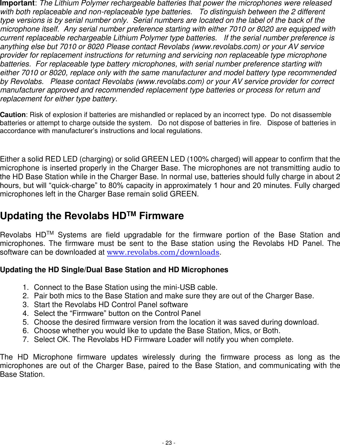 - 23 - Important: The Lithium Polymer rechargeable batteries that power the microphones were released with both replaceable and non-replaceable type batteries.   To distinguish between the 2 different type versions is by serial number only.  Serial numbers are located on the label of the back of the microphone itself.  Any serial number preference starting with either 7010 or 8020 are equipped with current replaceable rechargeable Lithium Polymer type batteries.   If the serial number preference is anything else but 7010 or 8020 Please contact Revolabs (www.revolabs.com) or your AV service provider for replacement instructions for returning and servicing non replaceable type microphone batteries.  For replaceable type battery microphones, with serial number preference starting with either 7010 or 8020, replace only with the same manufacturer and model battery type recommended by Revolabs.   Please contact Revolabs (www.revolabs.com) or your AV service provider for correct manufacturer approved and recommended replacement type batteries or process for return and replacement for either type battery.   Caution: Risk of explosion if batteries are mishandled or replaced by an incorrect type.  Do not disassemble batteries or attempt to charge outside the system.   Do not dispose of batteries in fire.   Dispose of batteries in accordance with manufacturer&rsquo;s instructions and local regulations.   Either a solid RED LED (charging) or solid GREEN LED (100% charged) will appear to confirm that the microphone is inserted properly in the Charger Base. The microphones are not transmitting audio to the HD Base Station while in the Charger Base. In normal use, batteries should fully charge in about 2 hours, but will &ldquo;quick-charge&rdquo; to 80% capacity in approximately 1 hour and 20 minutes. Fully charged microphones left in the Charger Base remain solid GREEN.  Updating the Revolabs HDTM Firmware  Revolabs  HDTM  Systems  are  field  upgradable  for  the  firmware  portion  of  the  Base  Station  and microphones.  The  firmware  must  be  sent  to  the  Base  station  using  the  Revolabs  HD  Panel.  The software can be downloaded at www.revolabs.com/downloads.  Updating the HD Single/Dual Base Station and HD Microphones  1.  Connect to the Base Station using the mini-USB cable. 2.  Pair both mics to the Base Station and make sure they are out of the Charger Base. 3.  Start the Revolabs HD Control Panel software 4. Select the &ldquo;Firmware&rdquo; button on the Control Panel 5.  Choose the desired firmware version from the location it was saved during download. 6.  Choose whether you would like to update the Base Station, Mics, or Both.  7.  Select OK. The Revolabs HD Firmware Loader will notify you when complete.  The  HD  Microphone  firmware  updates  wirelessly  during  the  firmware  process  as  long  as  the microphones are out of the Charger Base, paired to the Base Station, and communicating with the Base Station. 