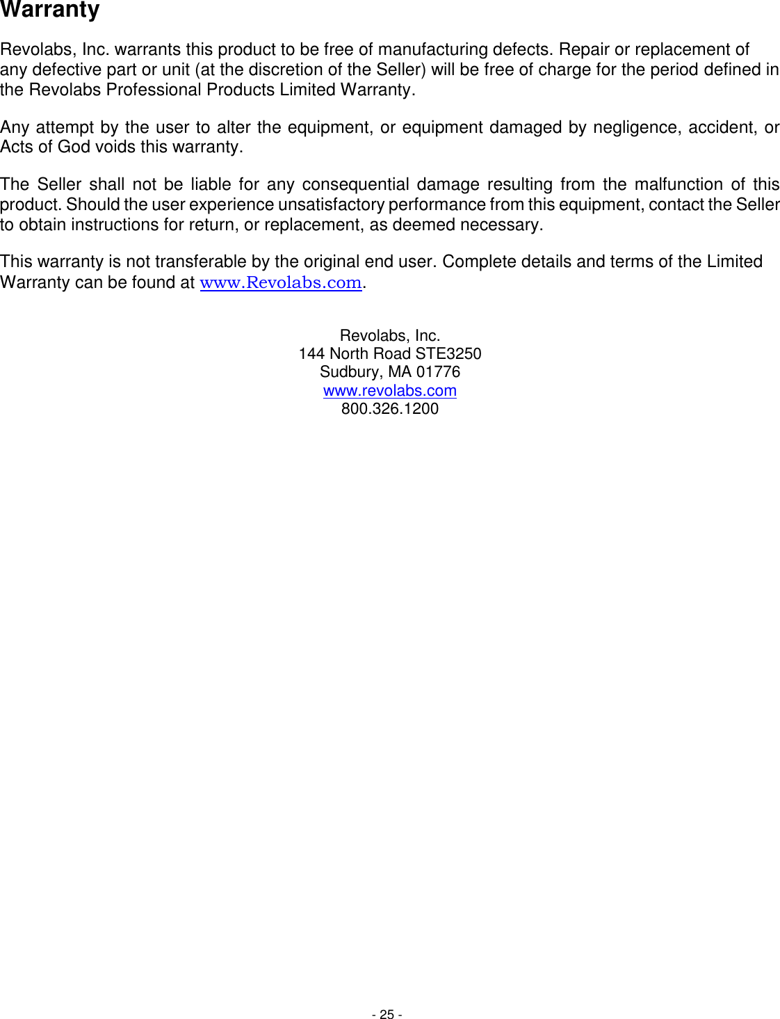 - 25 - Warranty Revolabs, Inc. warrants this product to be free of manufacturing defects. Repair or replacement of any defective part or unit (at the discretion of the Seller) will be free of charge for the period defined in the Revolabs Professional Products Limited Warranty. Any attempt by the user to alter the equipment, or equipment damaged by negligence, accident, or Acts of God voids this warranty. The  Seller  shall  not be  liable  for  any  consequential damage  resulting  from the  malfunction  of  this product. Should the user experience unsatisfactory performance from this equipment, contact the Seller to obtain instructions for return, or replacement, as deemed necessary. This warranty is not transferable by the original end user. Complete details and terms of the Limited Warranty can be found at www.Revolabs.com.   Revolabs, Inc. 144 North Road STE3250 Sudbury, MA 01776 www.revolabs.com 800.326.1200  