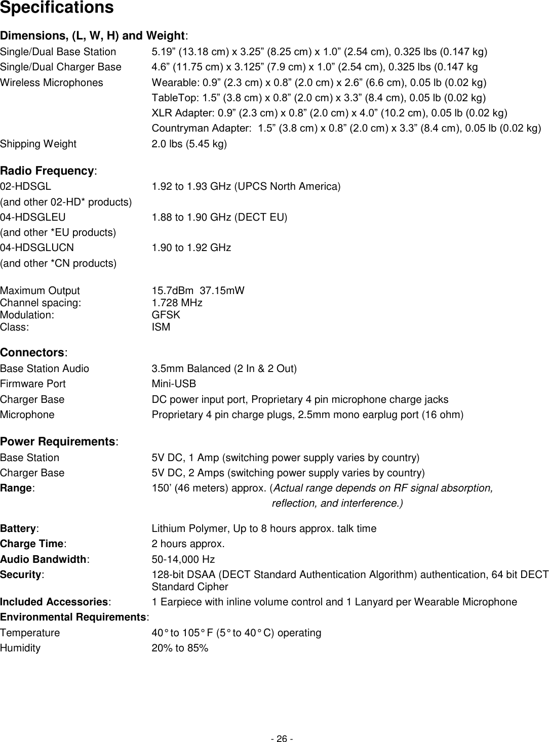 - 26 - Specifications Dimensions, (L, W, H) and Weight: Single/Dual Base Station     5.19&rdquo; (13.18 cm) x 3.25&rdquo; (8.25 cm) x 1.0&rdquo; (2.54 cm), 0.325 lbs (0.147 kg) Single/Dual Charger Base      4.6&rdquo; (11.75 cm) x 3.125&rdquo; (7.9 cm) x 1.0&rdquo; (2.54 cm), 0.325 lbs (0.147 kg Wireless Microphones      Wearable: 0.9&rdquo; (2.3 cm) x 0.8&rdquo; (2.0 cm) x 2.6&rdquo; (6.6 cm), 0.05 lb (0.02 kg)        TableTop: 1.5&rdquo; (3.8 cm) x 0.8&rdquo; (2.0 cm) x 3.3&rdquo; (8.4 cm), 0.05 lb (0.02 kg)        XLR Adapter: 0.9&rdquo; (2.3 cm) x 0.8&rdquo; (2.0 cm) x 4.0&rdquo; (10.2 cm), 0.05 lb (0.02 kg)        Countryman Adapter:  1.5&rdquo; (3.8 cm) x 0.8&rdquo; (2.0 cm) x 3.3&rdquo; (8.4 cm), 0.05 lb (0.02 kg) Shipping Weight        2.0 lbs (5.45 kg)  Radio Frequency:  02-HDSGL          1.92 to 1.93 GHz (UPCS North America) (and other 02-HD* products)        04-HDSGLEU           1.88 to 1.90 GHz (DECT EU) (and other *EU products)         04-HDSGLUCN         1.90 to 1.92 GHz (and other *CN products)    Maximum Output    15.7dBm  37.15mW Channel spacing:     1.728 MHz Modulation:       GFSK Class:         ISM            Connectors:      Base Station Audio        3.5mm Balanced (2 In &amp; 2 Out) Firmware Port           Mini-USB Charger Base          DC power input port, Proprietary 4 pin microphone charge jacks Microphone          Proprietary 4 pin charge plugs, 2.5mm mono earplug port (16 ohm)  Power Requirements: Base Station           5V DC, 1 Amp (switching power supply varies by country) Charger Base            5V DC, 2 Amps (switching power supply varies by country) Range:      150&rsquo; (46 meters) approx. (Actual range depends on RF signal absorption,                       reflection, and interference.)  Battery:          Lithium Polymer, Up to 8 hours approx. talk time Charge Time:          2 hours approx. Audio Bandwidth:    50-14,000 Hz Security:      128-bit DSAA (DECT Standard Authentication Algorithm) authentication, 64 bit DECT Standard Cipher Included Accessories:     1 Earpiece with inline volume control and 1 Lanyard per Wearable Microphone Environmental Requirements: Temperature          40&deg; to 105&deg; F (5&deg; to 40&deg; C) operating Humidity          20% to 85%     