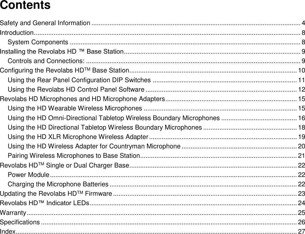   Contents Safety and General Information .................................................................................................................... 4 Introduction.................................................................................................................................................... 8 System Components ................................................................................................................................ 8 Installing the Revolabs HD &trade; Base Station .................................................................................................. 9 Controls and Connections: ....................................................................................................................... 9 Configuring the Revolabs HDTM Base Station ............................................................................................. 10 Using the Rear Panel Configuration DIP Switches ................................................................................ 11 Using the Revolabs HD Control Panel Software .................................................................................... 12 Revolabs HD Microphones and HD Microphone Adapters ......................................................................... 15 Using the HD Wearable Wireless Microphones ..................................................................................... 15 Using the HD Omni-Directional Tabletop Wireless Boundary Microphones .......................................... 16 Using the HD Directional Tabletop Wireless Boundary Microphones .................................................... 18 Using the HD XLR Microphone Wireless Adapter .................................................................................. 19 Using the HD Wireless Adapter for Countryman Microphone ................................................................ 20 Pairing Wireless Microphones to Base Station....................................................................................... 21 Revolabs HDTM Single or Dual Charger Base............................................................................................. 22 Power Module ......................................................................................................................................... 22 Charging the Microphone Batteries ........................................................................................................ 22 Updating the Revolabs HDTM Firmware ...................................................................................................... 23 Revolabs HD&trade; Indicator LEDs ................................................................................................................... 24 Warranty ...................................................................................................................................................... 25 Specifications .............................................................................................................................................. 26 Index ............................................................................................................................................................ 27 
