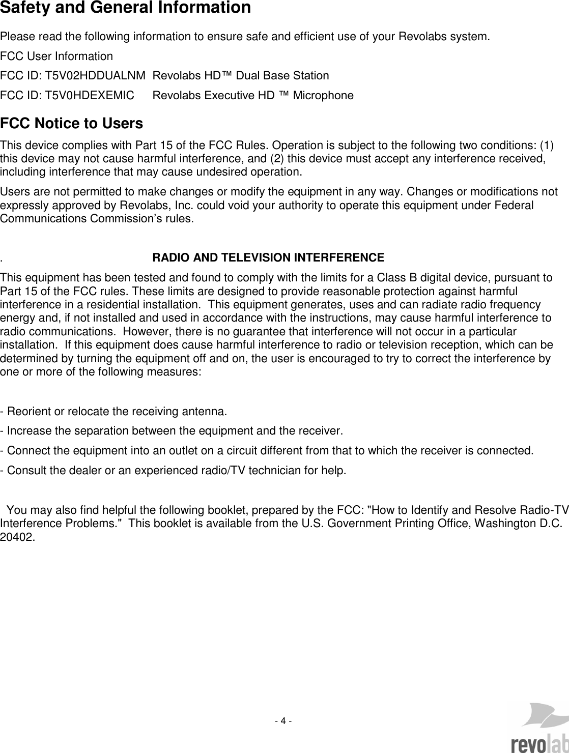     - 4 -   Safety and General Information Please read the following information to ensure safe and efficient use of your Revolabs system. FCC User Information FCC ID: T5V02HDDUALNM  Revolabs HD&trade; Dual Base Station FCC ID: T5V0HDEXEMIC  Revolabs Executive HD &trade; Microphone FCC Notice to Users This device complies with Part 15 of the FCC Rules. Operation is subject to the following two conditions: (1) this device may not cause harmful interference, and (2) this device must accept any interference received, including interference that may cause undesired operation. Users are not permitted to make changes or modify the equipment in any way. Changes or modifications not expressly approved by Revolabs, Inc. could void your authority to operate this equipment under Federal Communications Commission&rsquo;s rules.  .                                              RADIO AND TELEVISION INTERFERENCE   This equipment has been tested and found to comply with the limits for a Class B digital device, pursuant to Part 15 of the FCC rules. These limits are designed to provide reasonable protection against harmful interference in a residential installation.  This equipment generates, uses and can radiate radio frequency energy and, if not installed and used in accordance with the instructions, may cause harmful interference to radio communications.  However, there is no guarantee that interference will not occur in a particular installation.  If this equipment does cause harmful interference to radio or television reception, which can be determined by turning the equipment off and on, the user is encouraged to try to correct the interference by one or more of the following measures:  - Reorient or relocate the receiving antenna. - Increase the separation between the equipment and the receiver. - Connect the equipment into an outlet on a circuit different from that to which the receiver is connected.      - Consult the dealer or an experienced radio/TV technician for help.    You may also find helpful the following booklet, prepared by the FCC: "How to Identify and Resolve Radio-TV Interference Problems."  This booklet is available from the U.S. Government Printing Office, Washington D.C. 20402.       