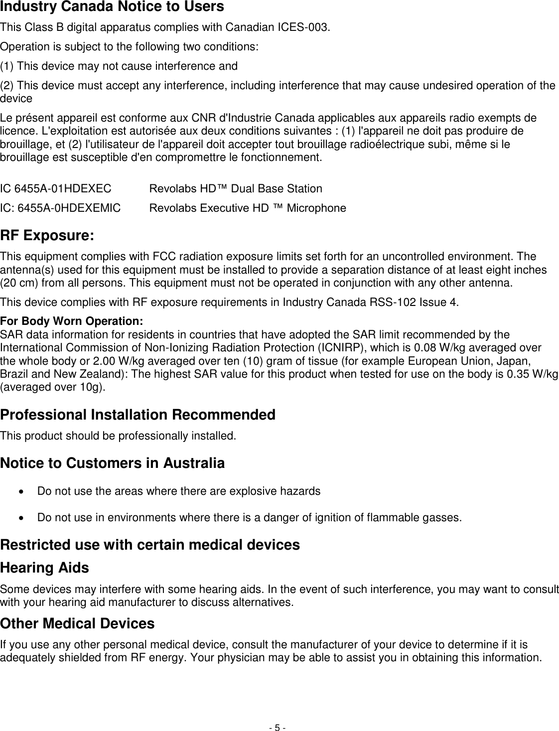 - 5 - Industry Canada Notice to Users This Class B digital apparatus complies with Canadian ICES-003. Operation is subject to the following two conditions:  (1) This device may not cause interference and  (2) This device must accept any interference, including interference that may cause undesired operation of the device  Le pr&eacute;sent appareil est conforme aux CNR d'Industrie Canada applicables aux appareils radio exempts de licence. L'exploitation est autoris&eacute;e aux deux conditions suivantes : (1) l'appareil ne doit pas produire de brouillage, et (2) l'utilisateur de l'appareil doit accepter tout brouillage radio&eacute;lectrique subi, m&ecirc;me si le brouillage est susceptible d'en compromettre le fonctionnement.  IC 6455A-01HDEXEC   Revolabs HD&trade; Dual Base Station IC: 6455A-0HDEXEMIC   Revolabs Executive HD &trade; Microphone RF Exposure:  This equipment complies with FCC radiation exposure limits set forth for an uncontrolled environment. The antenna(s) used for this equipment must be installed to provide a separation distance of at least eight inches (20 cm) from all persons. This equipment must not be operated in conjunction with any other antenna. This device complies with RF exposure requirements in Industry Canada RSS-102 Issue 4.  For Body Worn Operation:  SAR data information for residents in countries that have adopted the SAR limit recommended by the International Commission of Non-Ionizing Radiation Protection (ICNIRP), which is 0.08 W/kg averaged over the whole body or 2.00 W/kg averaged over ten (10) gram of tissue (for example European Union, Japan, Brazil and New Zealand): The highest SAR value for this product when tested for use on the body is 0.35 W/kg (averaged over 10g). Professional Installation Recommended This product should be professionally installed. Notice to Customers in Australia   Do not use the areas where there are explosive hazards   Do not use in environments where there is a danger of ignition of flammable gasses.   Restricted use with certain medical devices Hearing Aids Some devices may interfere with some hearing aids. In the event of such interference, you may want to consult with your hearing aid manufacturer to discuss alternatives. Other Medical Devices If you use any other personal medical device, consult the manufacturer of your device to determine if it is adequately shielded from RF energy. Your physician may be able to assist you in obtaining this information.  