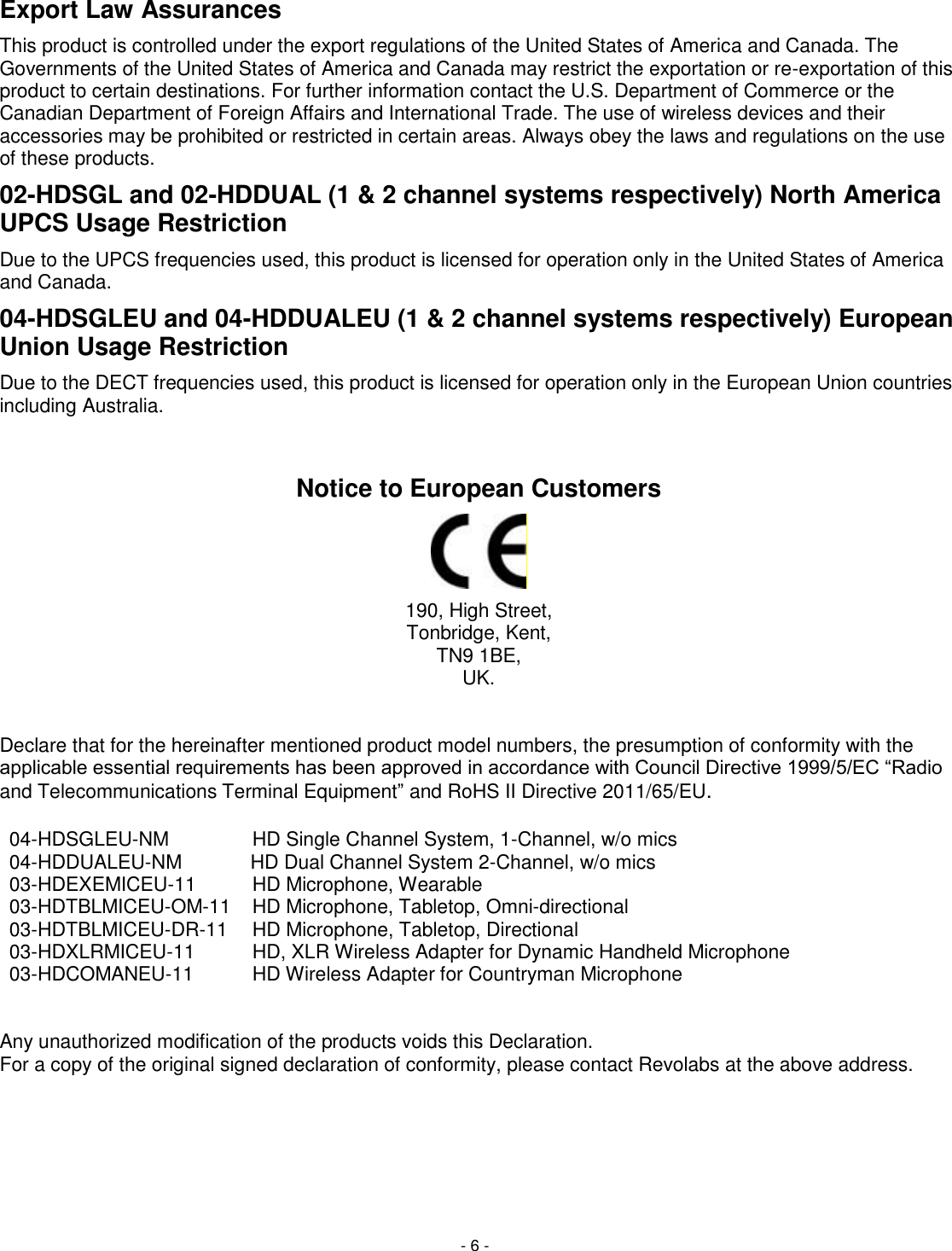- 6 - Export Law Assurances This product is controlled under the export regulations of the United States of America and Canada. The Governments of the United States of America and Canada may restrict the exportation or re-exportation of this product to certain destinations. For further information contact the U.S. Department of Commerce or the Canadian Department of Foreign Affairs and International Trade. The use of wireless devices and their accessories may be prohibited or restricted in certain areas. Always obey the laws and regulations on the use of these products. 02-HDSGL and 02-HDDUAL (1 &amp; 2 channel systems respectively) North America UPCS Usage Restriction Due to the UPCS frequencies used, this product is licensed for operation only in the United States of America and Canada. 04-HDSGLEU and 04-HDDUALEU (1 &amp; 2 channel systems respectively) European Union Usage Restriction Due to the DECT frequencies used, this product is licensed for operation only in the European Union countries including Australia.  Notice to European Customers  190, High Street, Tonbridge, Kent, TN9 1BE, UK.   Declare that for the hereinafter mentioned product model numbers, the presumption of conformity with the applicable essential requirements has been approved in accordance with Council Directive 1999/5/EC &ldquo;Radio and Telecommunications Terminal Equipment&rdquo; and RoHS II Directive 2011/65/EU.   04-HDSGLEU-NM HD Single Channel System, 1-Channel, w/o mics  04-HDDUALEU-NM HD Dual Channel System 2-Channel, w/o mics 03-HDEXEMICEU-11 HD Microphone, Wearable  03-HDTBLMICEU-OM-11 HD Microphone, Tabletop, Omni-directional  03-HDTBLMICEU-DR-11 HD Microphone, Tabletop, Directional  03-HDXLRMICEU-11 HD, XLR Wireless Adapter for Dynamic Handheld Microphone  03-HDCOMANEU-11 HD Wireless Adapter for Countryman Microphone     Any unauthorized modification of the products voids this Declaration.  For a copy of the original signed declaration of conformity, please contact Revolabs at the above address.     