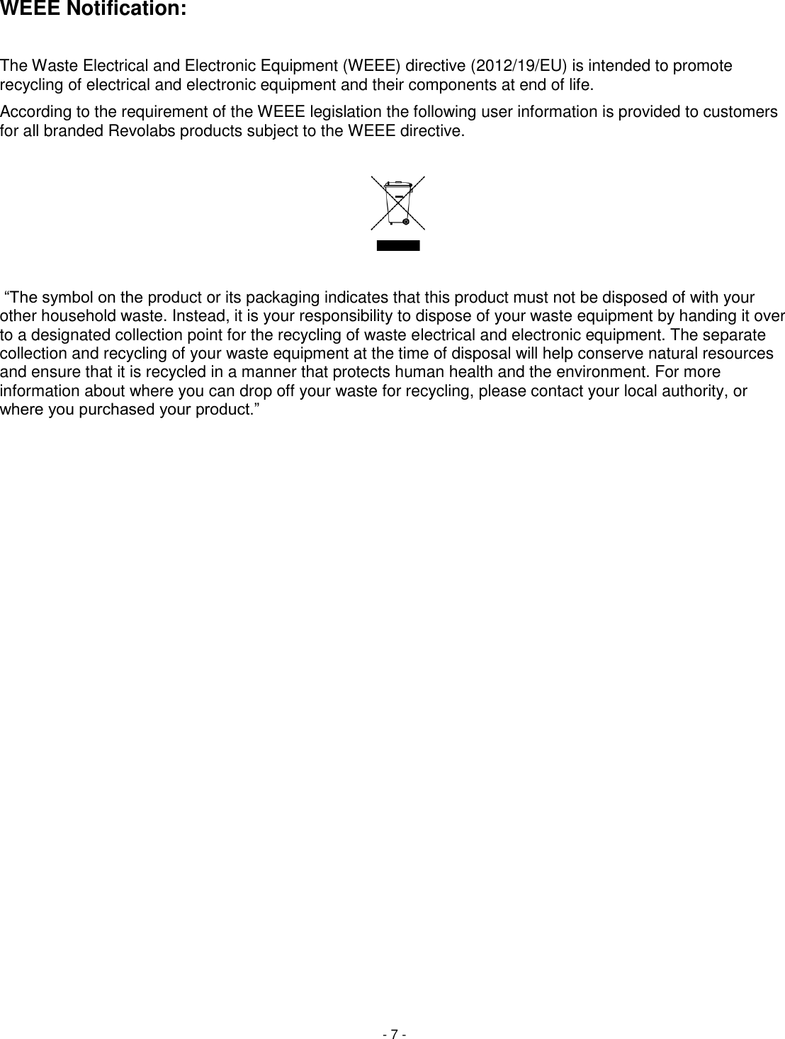 - 7 - WEEE Notification:  The Waste Electrical and Electronic Equipment (WEEE) directive (2012/19/EU) is intended to promote recycling of electrical and electronic equipment and their components at end of life. According to the requirement of the WEEE legislation the following user information is provided to customers for all branded Revolabs products subject to the WEEE directive.      &ldquo;The symbol on the product or its packaging indicates that this product must not be disposed of with your other household waste. Instead, it is your responsibility to dispose of your waste equipment by handing it over to a designated collection point for the recycling of waste electrical and electronic equipment. The separate collection and recycling of your waste equipment at the time of disposal will help conserve natural resources and ensure that it is recycled in a manner that protects human health and the environment. For more information about where you can drop off your waste for recycling, please contact your local authority, or where you purchased your product.&rdquo;  