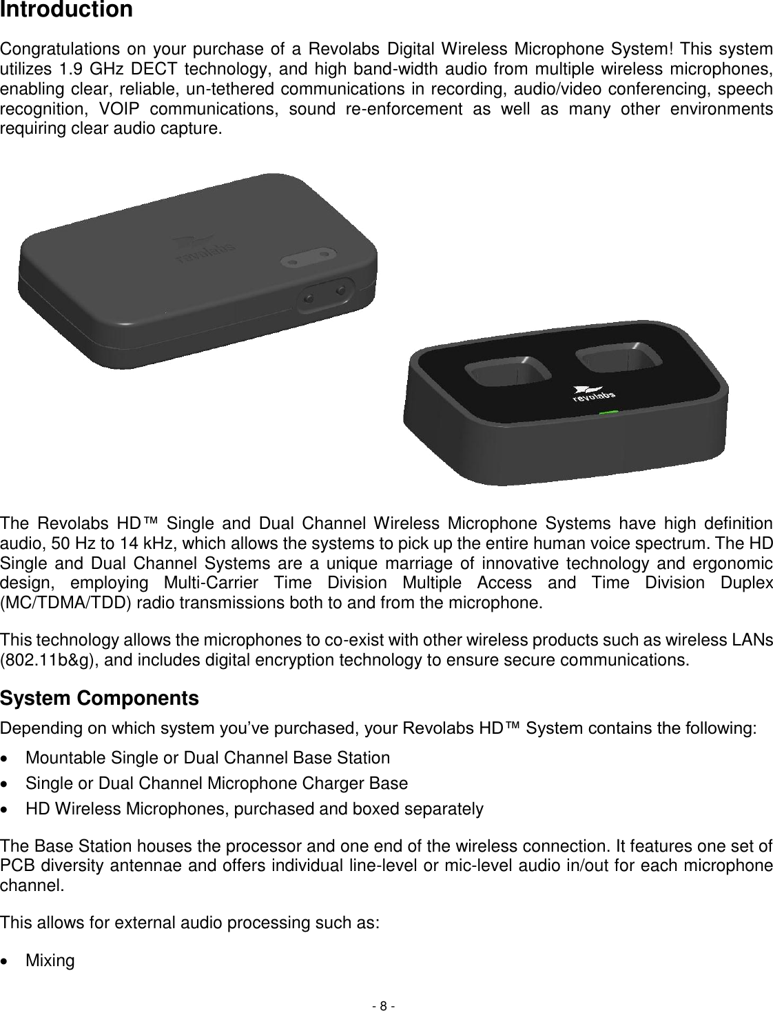 - 8 - Introduction Congratulations on your purchase of a Revolabs Digital Wireless Microphone System! This system utilizes 1.9 GHz DECT technology, and high band-width audio from multiple wireless microphones, enabling clear, reliable, un-tethered communications in recording, audio/video conferencing, speech recognition,  VOIP  communications,  sound  re-enforcement  as  well  as  many  other  environments requiring clear audio capture.     The  Revolabs  HD&trade;  Single  and  Dual  Channel Wireless  Microphone  Systems  have  high  definition audio, 50 Hz to 14 kHz, which allows the systems to pick up the entire human voice spectrum. The HD Single and Dual Channel Systems are a unique marriage of innovative technology and ergonomic design,  employing  Multi-Carrier  Time  Division  Multiple  Access  and  Time  Division  Duplex (MC/TDMA/TDD) radio transmissions both to and from the microphone.  This technology allows the microphones to co-exist with other wireless products such as wireless LANs (802.11b&amp;g), and includes digital encryption technology to ensure secure communications. System Components Depending on which system you&rsquo;ve purchased, your Revolabs HD&trade; System contains the following:   Mountable Single or Dual Channel Base Station   Single or Dual Channel Microphone Charger Base   HD Wireless Microphones, purchased and boxed separately   The Base Station houses the processor and one end of the wireless connection. It features one set of PCB diversity antennae and offers individual line-level or mic-level audio in/out for each microphone channel.  This allows for external audio processing such as:   Mixing 
