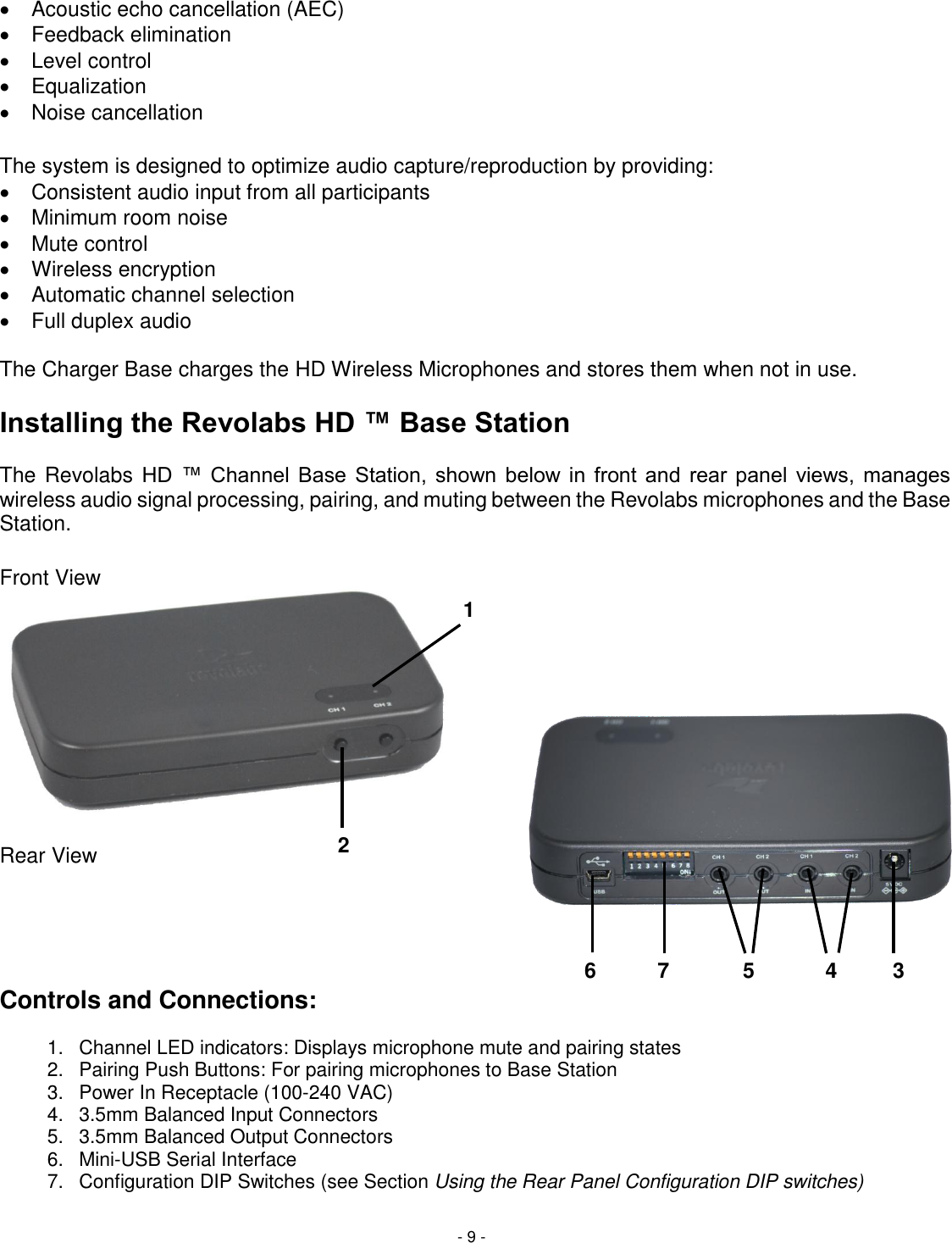 - 9 -   Acoustic echo cancellation (AEC)   Feedback elimination   Level control   Equalization   Noise cancellation  The system is designed to optimize audio capture/reproduction by providing:   Consistent audio input from all participants    Minimum room noise    Mute control   Wireless encryption   Automatic channel selection   Full duplex audio   The Charger Base charges the HD Wireless Microphones and stores them when not in use.   Installing the Revolabs HD &trade; Base Station   The Revolabs HD  &trade;  Channel  Base  Station,  shown  below  in  front  and  rear  panel  views,  manages wireless audio signal processing, pairing, and muting between the Revolabs microphones and the Base Station.  Front View          Rear View      Controls and Connections:  1.  Channel LED indicators: Displays microphone mute and pairing states 2.  Pairing Push Buttons: For pairing microphones to Base Station   3.  Power In Receptacle (100-240 VAC) 4.  3.5mm Balanced Input Connectors 5.  3.5mm Balanced Output Connectors 6.  Mini-USB Serial Interface 7.  Configuration DIP Switches (see Section Using the Rear Panel Configuration DIP switches) 1 2 3 4 5 6 7 