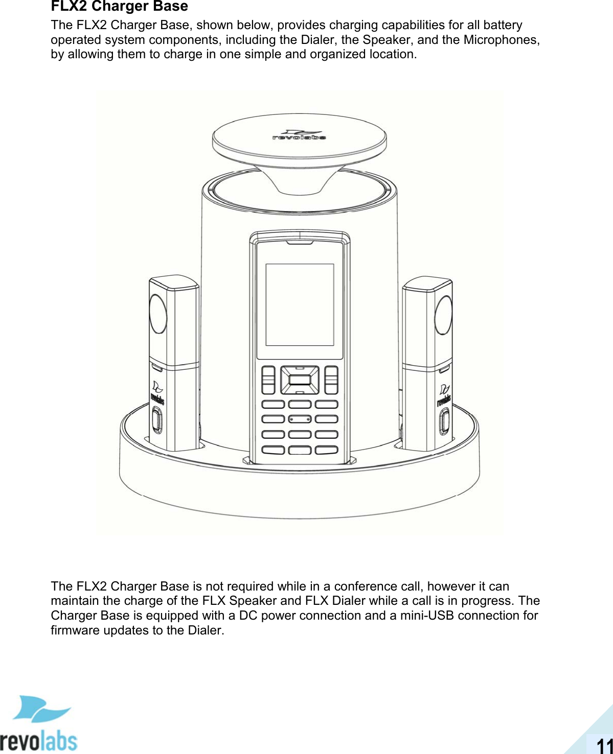  11 FLX2 Charger Base The FLX2 Charger Base, shown below, provides charging capabilities for all battery operated system components, including the Dialer, the Speaker, and the Microphones, by allowing them to charge in one simple and organized location.        The FLX2 Charger Base is not required while in a conference call, however it can maintain the charge of the FLX Speaker and FLX Dialer while a call is in progress. The Charger Base is equipped with a DC power connection and a mini-USB connection for firmware updates to the Dialer. 