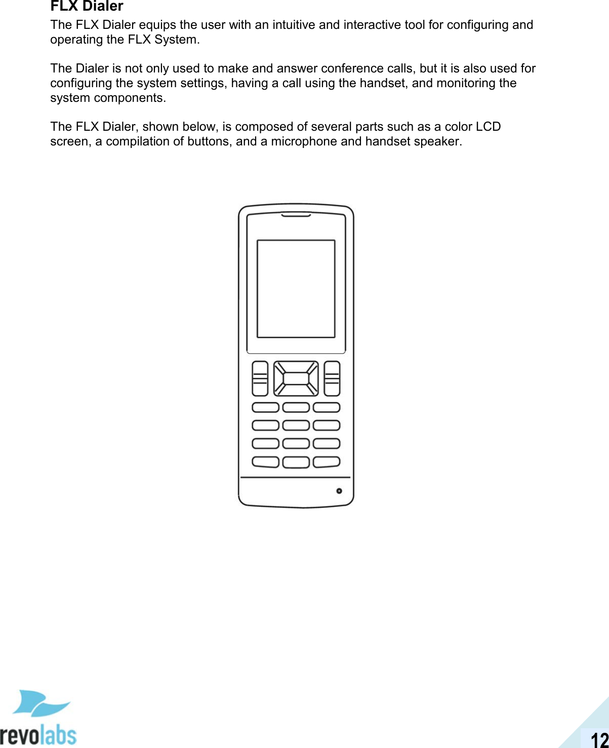  12 FLX Dialer The FLX Dialer equips the user with an intuitive and interactive tool for configuring and operating the FLX System.   The Dialer is not only used to make and answer conference calls, but it is also used for configuring the system settings, having a call using the handset, and monitoring the system components.   The FLX Dialer, shown below, is composed of several parts such as a color LCD screen, a compilation of buttons, and a microphone and handset speaker.       