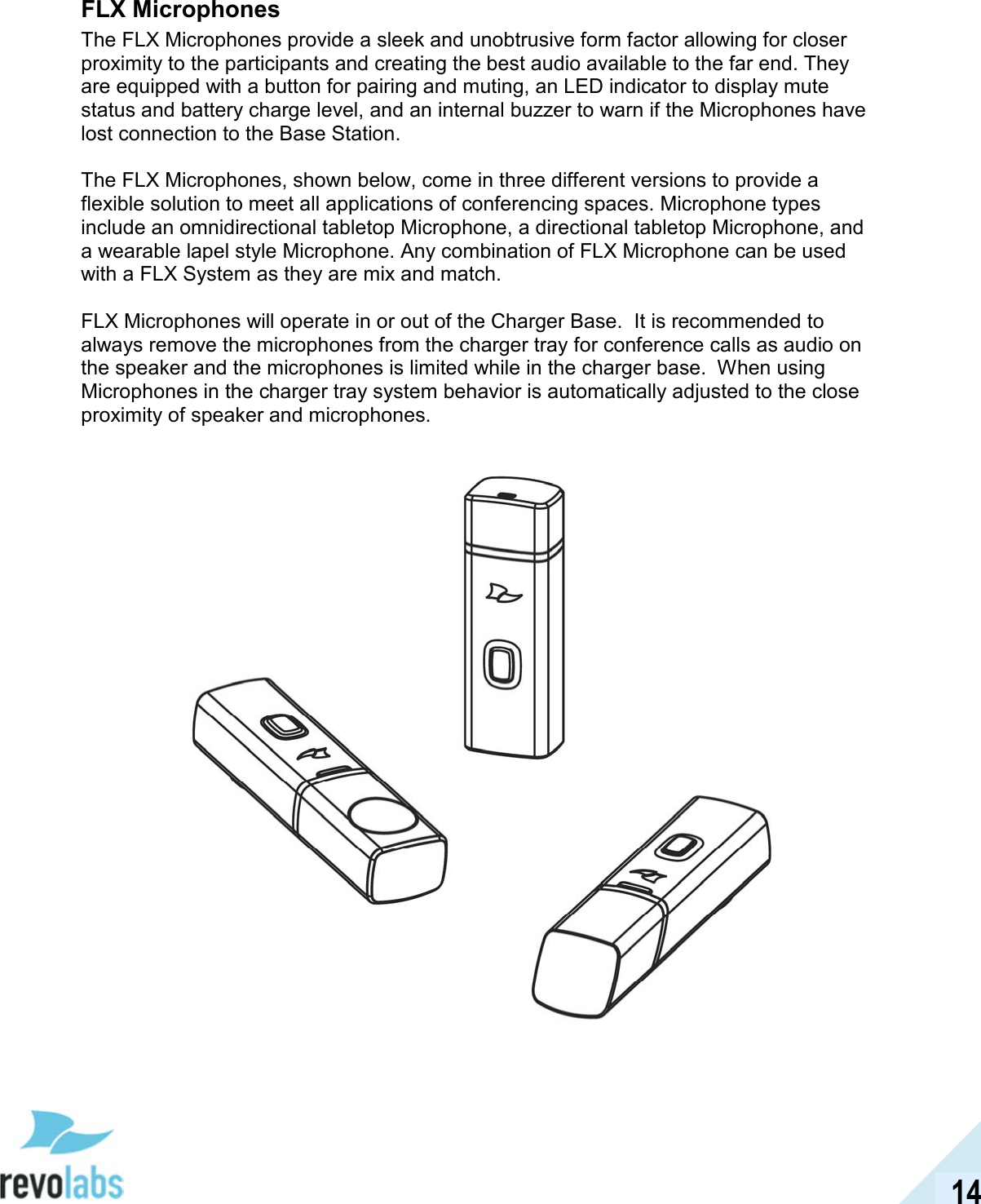  14 FLX Microphones The FLX Microphones provide a sleek and unobtrusive form factor allowing for closer proximity to the participants and creating the best audio available to the far end. They are equipped with a button for pairing and muting, an LED indicator to display mute status and battery charge level, and an internal buzzer to warn if the Microphones have lost connection to the Base Station.  The FLX Microphones, shown below, come in three different versions to provide a flexible solution to meet all applications of conferencing spaces. Microphone types include an omnidirectional tabletop Microphone, a directional tabletop Microphone, and a wearable lapel style Microphone. Any combination of FLX Microphone can be used with a FLX System as they are mix and match.  FLX Microphones will operate in or out of the Charger Base.  It is recommended to always remove the microphones from the charger tray for conference calls as audio on the speaker and the microphones is limited while in the charger base.  When using Microphones in the charger tray system behavior is automatically adjusted to the close proximity of speaker and microphones.    