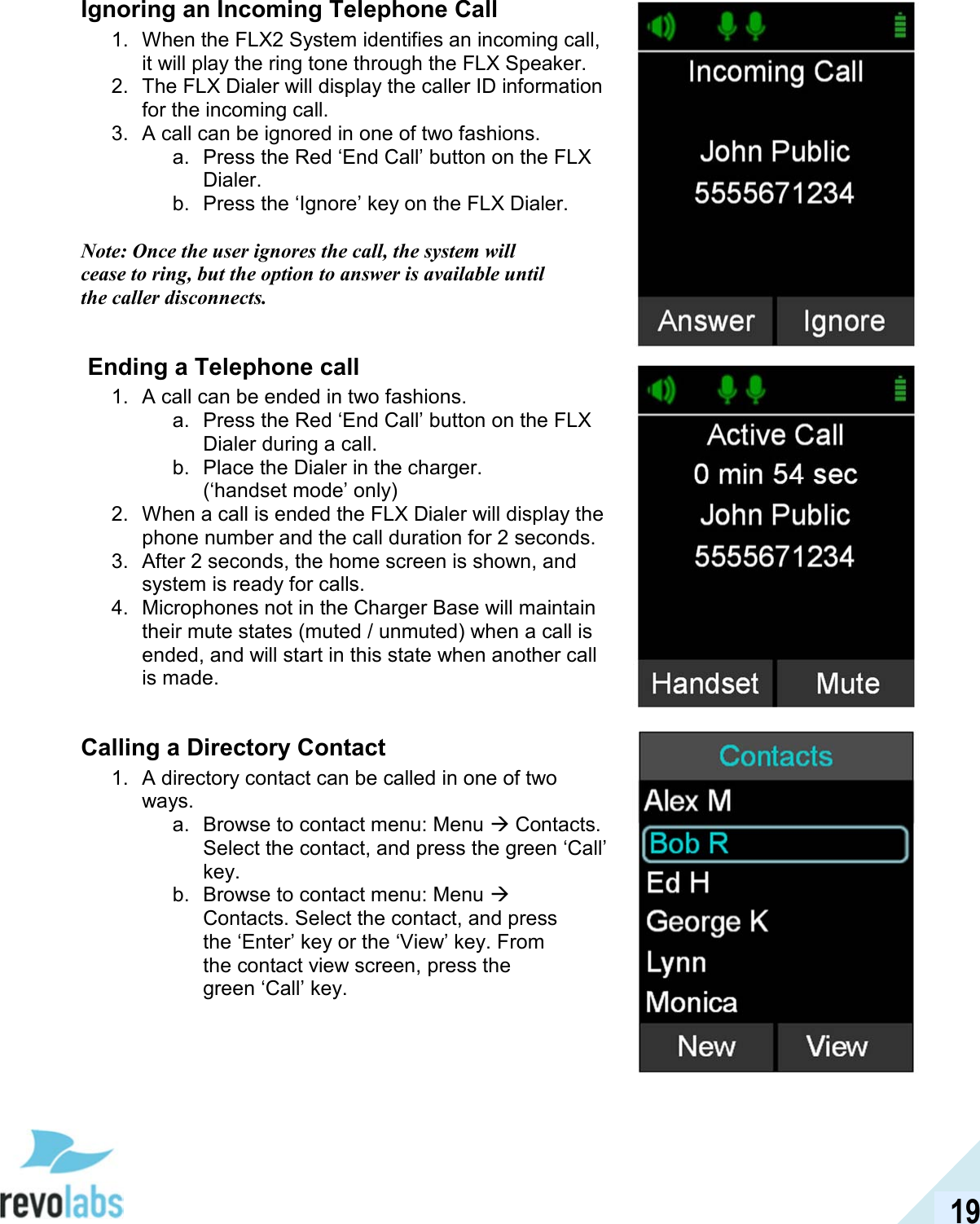  19 Ignoring an Incoming Telephone Call 1.  When the FLX2 System identifies an incoming call, it will play the ring tone through the FLX Speaker. 2.  The FLX Dialer will display the caller ID information for the incoming call. 3.  A call can be ignored in one of two fashions. a.  Press the Red &lsquo;End Call&rsquo; button on the FLX Dialer. b.  Press the &lsquo;Ignore&rsquo; key on the FLX Dialer.  Note: Once the user ignores the call, the system will cease to ring, but the option to answer is available until the caller disconnects.    Ending a Telephone call 1.  A call can be ended in two fashions. a.  Press the Red &lsquo;End Call&rsquo; button on the FLX Dialer during a call. b.  Place the Dialer in the charger. (&lsquo;handset mode&rsquo; only) 2.  When a call is ended the FLX Dialer will display the phone number and the call duration for 2 seconds. 3.  After 2 seconds, the home screen is shown, and system is ready for calls. 4.  Microphones not in the Charger Base will maintain their mute states (muted / unmuted) when a call is ended, and will start in this state when another call is made.  Calling a Directory Contact 1.  A directory contact can be called in one of two ways. a.  Browse to contact menu: Menu  Contacts. Select the contact, and press the green &lsquo;Call&rsquo; key. b.  Browse to contact menu: Menu  Contacts. Select the contact, and press the &lsquo;Enter&rsquo; key or the &lsquo;View&rsquo; key. From the contact view screen, press the green &lsquo;Call&rsquo; key.     