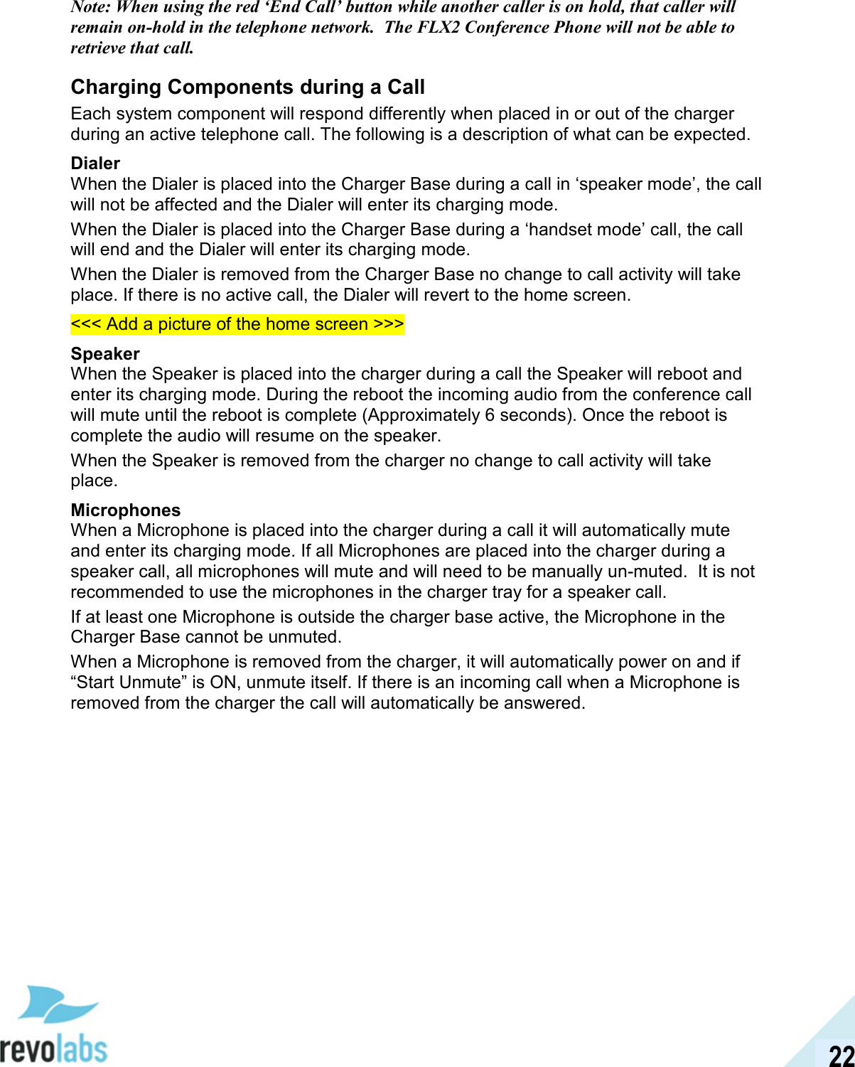  22 Note: When using the red &lsquo;End Call&rsquo; button while another caller is on hold, that caller will remain on-hold in the telephone network.  The FLX2 Conference Phone will not be able to retrieve that call. Charging Components during a Call Each system component will respond differently when placed in or out of the charger during an active telephone call. The following is a description of what can be expected. Dialer When the Dialer is placed into the Charger Base during a call in &lsquo;speaker mode&rsquo;, the call will not be affected and the Dialer will enter its charging mode.  When the Dialer is placed into the Charger Base during a &lsquo;handset mode&rsquo; call, the call will end and the Dialer will enter its charging mode. When the Dialer is removed from the Charger Base no change to call activity will take place. If there is no active call, the Dialer will revert to the home screen. <<< Add a picture of the home screen >>> Speaker When the Speaker is placed into the charger during a call the Speaker will reboot and enter its charging mode. During the reboot the incoming audio from the conference call will mute until the reboot is complete (Approximately 6 seconds). Once the reboot is complete the audio will resume on the speaker. When the Speaker is removed from the charger no change to call activity will take place.  Microphones When a Microphone is placed into the charger during a call it will automatically mute and enter its charging mode. If all Microphones are placed into the charger during a speaker call, all microphones will mute and will need to be manually un-muted.  It is not recommended to use the microphones in the charger tray for a speaker call. If at least one Microphone is outside the charger base active, the Microphone in the Charger Base cannot be unmuted. When a Microphone is removed from the charger, it will automatically power on and if &ldquo;Start Unmute&rdquo; is ON, unmute itself. If there is an incoming call when a Microphone is removed from the charger the call will automatically be answered.   