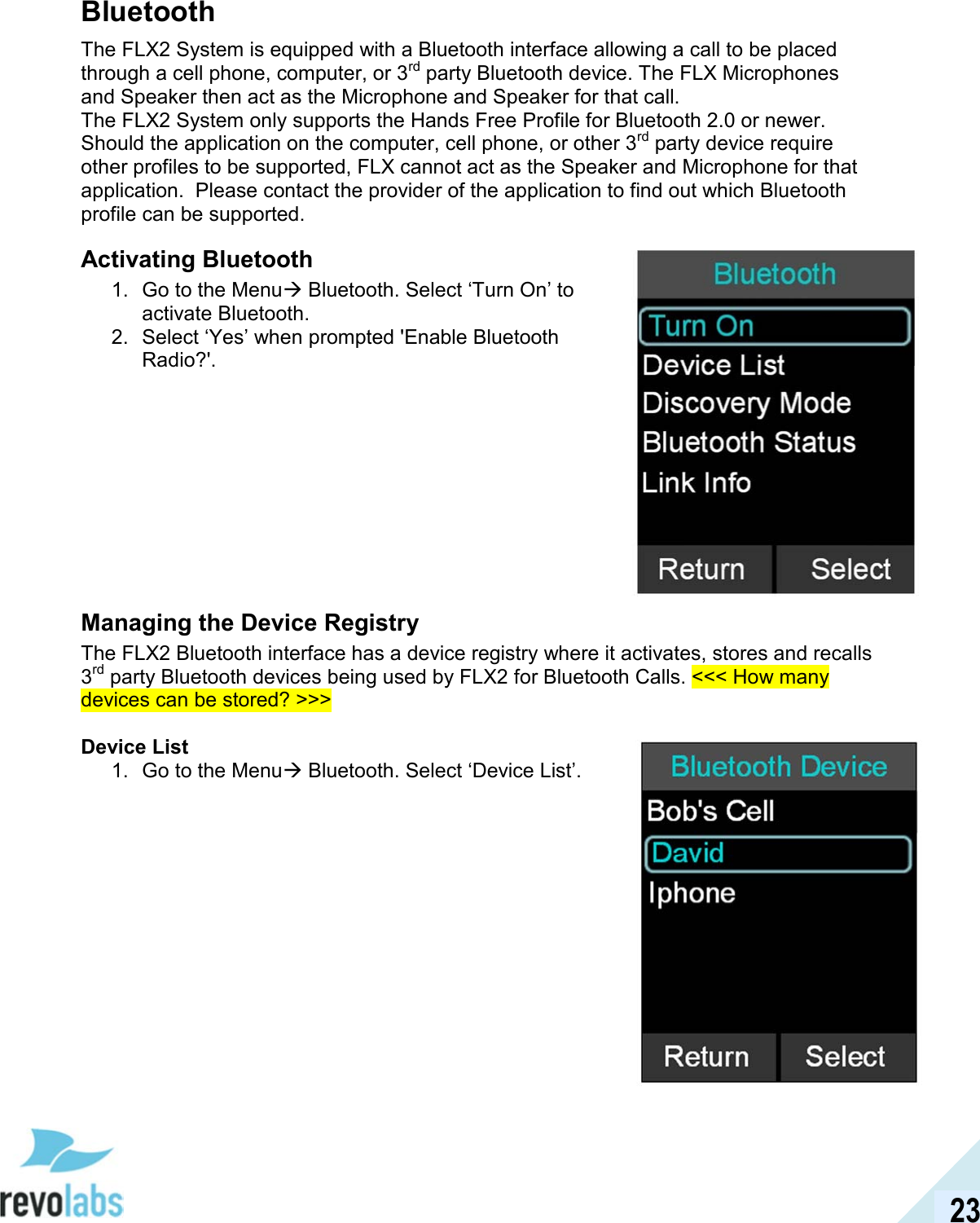  23 Bluetooth The FLX2 System is equipped with a Bluetooth interface allowing a call to be placed through a cell phone, computer, or 3rd party Bluetooth device. The FLX Microphones and Speaker then act as the Microphone and Speaker for that call.  The FLX2 System only supports the Hands Free Profile for Bluetooth 2.0 or newer.  Should the application on the computer, cell phone, or other 3rd party device require other profiles to be supported, FLX cannot act as the Speaker and Microphone for that application.  Please contact the provider of the application to find out which Bluetooth profile can be supported. Activating Bluetooth 1.  Go to the Menu Bluetooth. Select &lsquo;Turn On&rsquo; to activate Bluetooth.  2.  Select &lsquo;Yes&rsquo; when prompted 'Enable Bluetooth Radio?'.          Managing the Device Registry The FLX2 Bluetooth interface has a device registry where it activates, stores and recalls 3rd party Bluetooth devices being used by FLX2 for Bluetooth Calls. <<< How many devices can be stored? >>>  Device List 1.  Go to the Menu Bluetooth. Select &lsquo;Device List&rsquo;.                