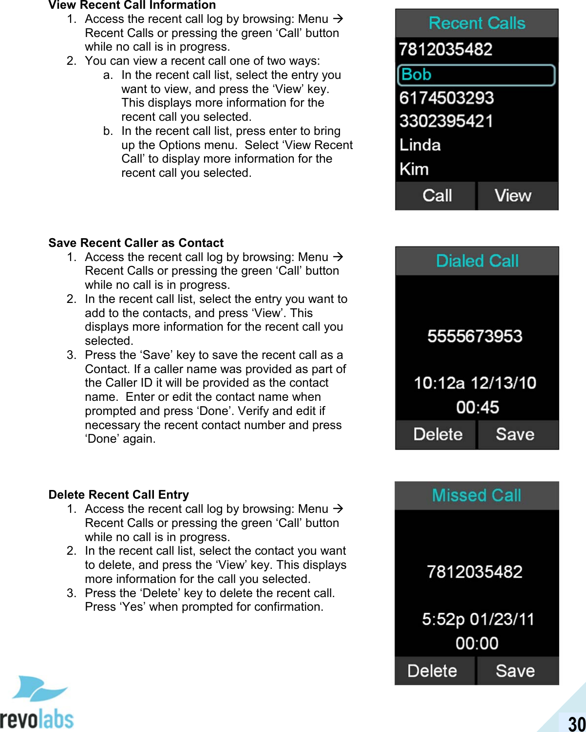  30 View Recent Call Information 1.  Access the recent call log by browsing: Menu  Recent Calls or pressing the green &lsquo;Call&rsquo; button while no call is in progress. 2.  You can view a recent call one of two ways: a.  In the recent call list, select the entry you want to view, and press the &lsquo;View&rsquo; key. This displays more information for the recent call you selected. b.  In the recent call list, press enter to bring up the Options menu.  Select &lsquo;View Recent Call&rsquo; to display more information for the recent call you selected.     Save Recent Caller as Contact 1.  Access the recent call log by browsing: Menu  Recent Calls or pressing the green &lsquo;Call&rsquo; button while no call is in progress. 2.  In the recent call list, select the entry you want to add to the contacts, and press &lsquo;View&rsquo;. This displays more information for the recent call you selected. 3.  Press the &lsquo;Save&rsquo; key to save the recent call as a Contact. If a caller name was provided as part of the Caller ID it will be provided as the contact name.  Enter or edit the contact name when prompted and press &lsquo;Done&rsquo;. Verify and edit if necessary the recent contact number and press &lsquo;Done&rsquo; again.    Delete Recent Call Entry 1.  Access the recent call log by browsing: Menu  Recent Calls or pressing the green &lsquo;Call&rsquo; button while no call is in progress. 2.  In the recent call list, select the contact you want to delete, and press the &lsquo;View&rsquo; key. This displays more information for the call you selected. 3.  Press the &lsquo;Delete&rsquo; key to delete the recent call. Press &lsquo;Yes&rsquo; when prompted for confirmation.     