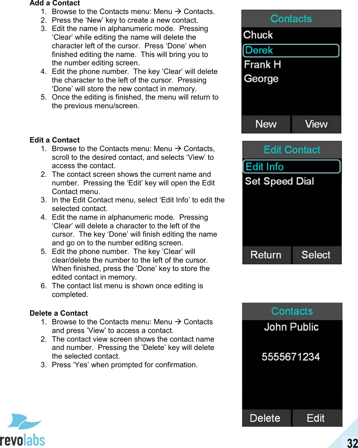  32 Add a Contact 1.  Browse to the Contacts menu: Menu  Contacts. 2.  Press the &lsquo;New&rsquo; key to create a new contact. 3.  Edit the name in alphanumeric mode.  Pressing &lsquo;Clear&rsquo; while editing the name will delete the character left of the cursor.  Press &lsquo;Done&rsquo; when finished editing the name.  This will bring you to the number editing screen.  4.  Edit the phone number.  The key &lsquo;Clear&rsquo; will delete the character to the left of the cursor.  Pressing &lsquo;Done&rsquo; will store the new contact in memory.  5.  Once the editing is finished, the menu will return to the previous menu/screen.    Edit a Contact 1.  Browse to the Contacts menu: Menu  Contacts, scroll to the desired contact, and selects &lsquo;View&rsquo; to access the contact. 2.  The contact screen shows the current name and number.  Pressing the &lsquo;Edit&rsquo; key will open the Edit Contact menu. 3.  In the Edit Contact menu, select &lsquo;Edit Info&rsquo; to edit the selected contact. 4.  Edit the name in alphanumeric mode.  Pressing &lsquo;Clear&rsquo; will delete a character to the left of the cursor.  The key &lsquo;Done&rsquo; will finish editing the name and go on to the number editing screen. 5.  Edit the phone number.  The key &rsquo;Clear&rsquo; will clear/delete the number to the left of the cursor.  When finished, press the &rsquo;Done&rsquo; key to store the edited contact in memory. 6.  The contact list menu is shown once editing is completed.  Delete a Contact 1.  Browse to the Contacts menu: Menu  Contacts and press &rsquo;View&rsquo; to access a contact. 2.  The contact view screen shows the contact name and number.  Pressing the &rsquo;Delete&rsquo; key will delete the selected contact. 3.  Press &lsquo;Yes&rsquo; when prompted for confirmation.       