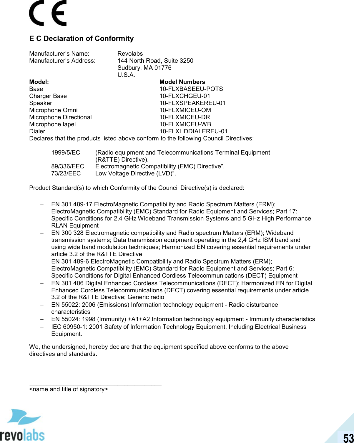  53  E C Declaration of Conformity Manufacturer&rsquo;s Name:  Revolabs Manufacturer&rsquo;s Address:   144 North Road, Suite 3250   Sudbury, MA 01776   U.S.A. Model: Model Numbers Base  10-FLXBASEEU-POTS Charger Base  10-FLXCHGEU-01 Speaker  10-FLXSPEAKEREU-01 Microphone Omni  10-FLXMICEU-OM Microphone Directional  10-FLXMICEU-DR Microphone lapel  10-FLXMICEU-WB Dialer  10-FLXHDDIALEREU-01 Declares that the products listed above conform to the following Council Directives:  1999/5/EC   (Radio equipment and Telecommunications Terminal Equipment (R&amp;TTE) Directive). 89/336/EEC   Electromagnetic Compatibility (EMC) Directive&rdquo;. 73/23/EEC   Low Voltage Directive (LVD)&rdquo;.  Product Standard(s) to which Conformity of the Council Directive(s) is declared:  &minus;  EN 301 489-17 ElectroMagnetic Compatibility and Radio Spectrum Matters (ERM); ElectroMagnetic Compatibility (EMC) Standard for Radio Equipment and Services; Part 17: Specific Conditions for 2,4 GHz Wideband Transmission Systems and 5 GHz High Performance RLAN Equipment &minus;  EN 300 328 Electromagnetic compatibility and Radio spectrum Matters (ERM); Wideband transmission systems; Data transmission equipment operating in the 2,4 GHz ISM band and using wide band modulation techniques; Harmonized EN covering essential requirements under article 3.2 of the R&amp;TTE Directive &minus;  EN 301 489-6 ElectroMagnetic Compatibility and Radio Spectrum Matters (ERM); ElectroMagnetic Compatibility (EMC) Standard for Radio Equipment and Services; Part 6: Specific Conditions for Digital Enhanced Cordless Telecommunications (DECT) Equipment &minus;  EN 301 406 Digital Enhanced Cordless Telecommunications (DECT); Harmonized EN for Digital Enhanced Cordless Telecommunications (DECT) covering essential requirements under article 3.2 of the R&amp;TTE Directive; Generic radio &minus;  EN 55022: 2006 (Emissions) Information technology equipment - Radio disturbance characteristics &minus;  EN 55024: 1998 (Immunity) +A1+A2 Information technology equipment - Immunity characteristics  &minus;  IEC 60950-1: 2001 Safety of Information Technology Equipment, Including Electrical Business Equipment. We, the undersigned, hereby declare that the equipment specified above conforms to the above directives and standards.     _______________________________________ <name and title of signatory> 