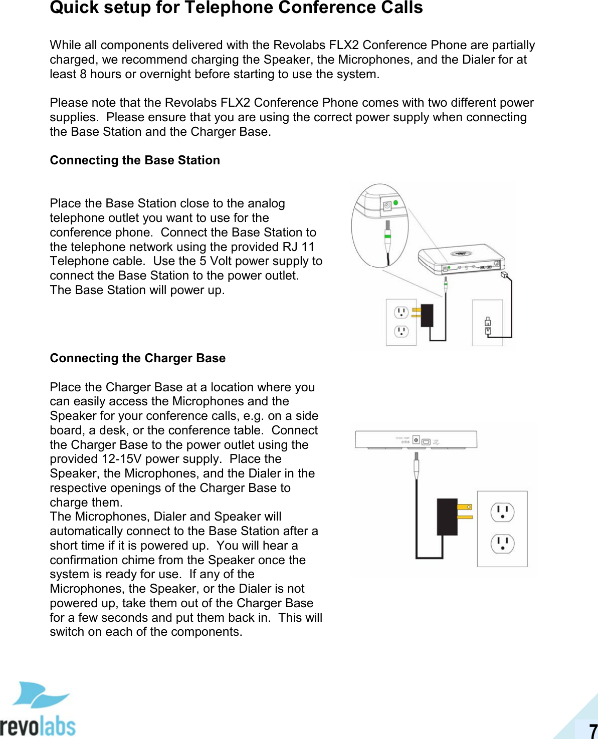  7 Quick setup for Telephone Conference Calls  While all components delivered with the Revolabs FLX2 Conference Phone are partially charged, we recommend charging the Speaker, the Microphones, and the Dialer for at least 8 hours or overnight before starting to use the system.  Please note that the Revolabs FLX2 Conference Phone comes with two different power supplies.  Please ensure that you are using the correct power supply when connecting the Base Station and the Charger Base.  Connecting the Base Station  Place the Base Station close to the analog telephone outlet you want to use for the conference phone.  Connect the Base Station to the telephone network using the provided RJ 11 Telephone cable.  Use the 5 Volt power supply to connect the Base Station to the power outlet. The Base Station will power up. Connecting the Charger Base  Place the Charger Base at a location where you can easily access the Microphones and the Speaker for your conference calls, e.g. on a side board, a desk, or the conference table.  Connect the Charger Base to the power outlet using the provided 12-15V power supply.  Place the Speaker, the Microphones, and the Dialer in the respective openings of the Charger Base to charge them. The Microphones, Dialer and Speaker will automatically connect to the Base Station after a short time if it is powered up.  You will hear a confirmation chime from the Speaker once the system is ready for use.  If any of the Microphones, the Speaker, or the Dialer is not powered up, take them out of the Charger Base for a few seconds and put them back in.  This will switch on each of the components.        