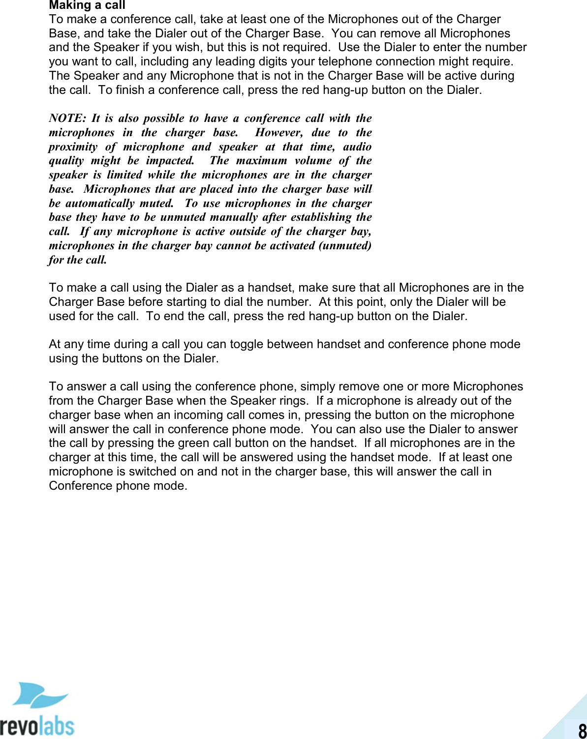  8 Making a call To make a conference call, take at least one of the Microphones out of the Charger Base, and take the Dialer out of the Charger Base.  You can remove all Microphones and the Speaker if you wish, but this is not required.  Use the Dialer to enter the number you want to call, including any leading digits your telephone connection might require.  The Speaker and any Microphone that is not in the Charger Base will be active during the call.  To finish a conference call, press the red hang-up button on the Dialer.  NOTE:  It  is  also  possible  to  have  a  conference  call  with  the microphones  in  the  charger  base.    However,  due  to  the proximity  of  microphone  and  speaker  at  that  time,  audio quality  might  be  impacted.    The  maximum  volume  of  the speaker  is  limited  while  the  microphones  are  in  the  charger base.    Microphones  that  are  placed  into  the  charger  base  will be  automatically  muted.    To  use  microphones  in  the  charger base  they  have  to  be  unmuted  manually  after  establishing  the call.    If  any  microphone  is  active  outside  of  the  charger  bay, microphones in the charger bay cannot be activated (unmuted) for the call.  To make a call using the Dialer as a handset, make sure that all Microphones are in the Charger Base before starting to dial the number.  At this point, only the Dialer will be used for the call.  To end the call, press the red hang-up button on the Dialer.  At any time during a call you can toggle between handset and conference phone mode using the buttons on the Dialer.  To answer a call using the conference phone, simply remove one or more Microphones from the Charger Base when the Speaker rings.  If a microphone is already out of the charger base when an incoming call comes in, pressing the button on the microphone will answer the call in conference phone mode.  You can also use the Dialer to answer the call by pressing the green call button on the handset.  If all microphones are in the charger at this time, the call will be answered using the handset mode.  If at least one microphone is switched on and not in the charger base, this will answer the call in Conference phone mode. 