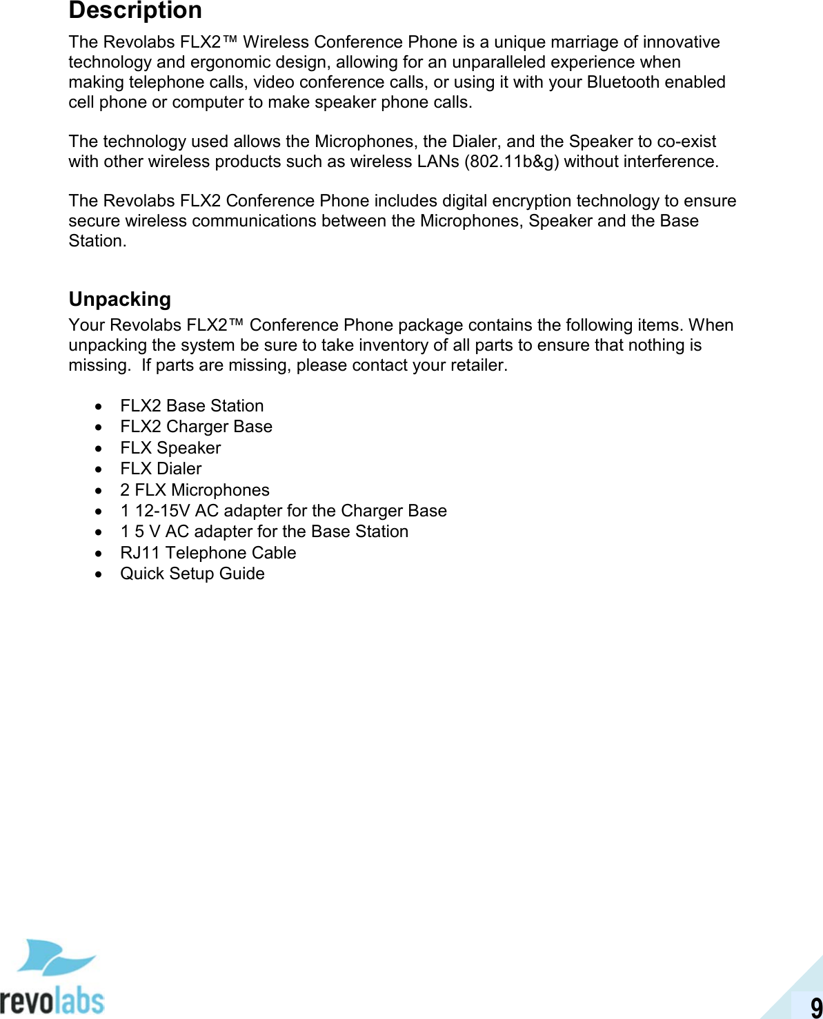  9 Description The Revolabs FLX2&trade; Wireless Conference Phone is a unique marriage of innovative technology and ergonomic design, allowing for an unparalleled experience when making telephone calls, video conference calls, or using it with your Bluetooth enabled cell phone or computer to make speaker phone calls.  The technology used allows the Microphones, the Dialer, and the Speaker to co-exist with other wireless products such as wireless LANs (802.11b&amp;g) without interference.  The Revolabs FLX2 Conference Phone includes digital encryption technology to ensure secure wireless communications between the Microphones, Speaker and the Base Station.  Unpacking Your Revolabs FLX2&trade; Conference Phone package contains the following items. When unpacking the system be sure to take inventory of all parts to ensure that nothing is missing.  If parts are missing, please contact your retailer.  &bull;  FLX2 Base Station &bull;  FLX2 Charger Base &bull;  FLX Speaker &bull;  FLX Dialer &bull;  2 FLX Microphones &bull;  1 12-15V AC adapter for the Charger Base &bull;  1 5 V AC adapter for the Base Station &bull;  RJ11 Telephone Cable &bull;  Quick Setup Guide 