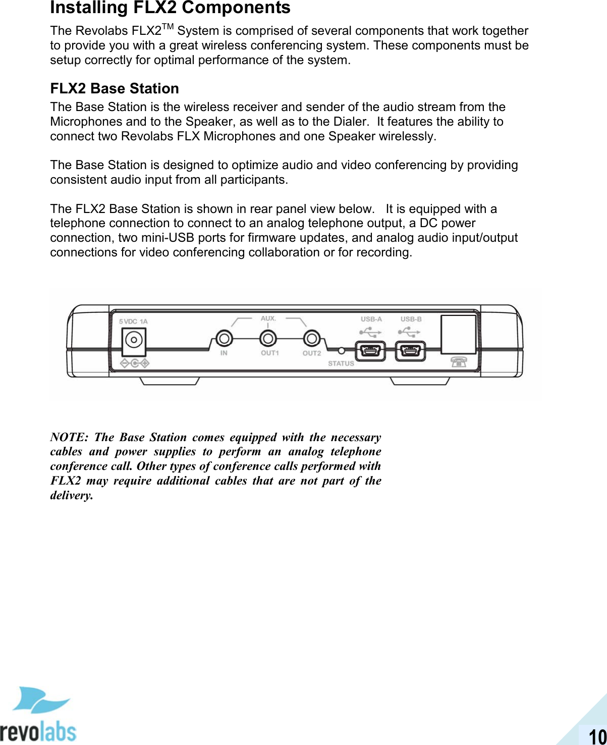  10 Installing FLX2 Components The Revolabs FLX2TM System is comprised of several components that work together to provide you with a great wireless conferencing system. These components must be setup correctly for optimal performance of the system.  FLX2 Base Station The Base Station is the wireless receiver and sender of the audio stream from the Microphones and to the Speaker, as well as to the Dialer.  It features the ability to connect two Revolabs FLX Microphones and one Speaker wirelessly.  The Base Station is designed to optimize audio and video conferencing by providing consistent audio input from all participants.  The FLX2 Base Station is shown in rear panel view below.   It is equipped with a telephone connection to connect to an analog telephone output, a DC power connection, two mini-USB ports for firmware updates, and analog audio input/output connections for video conferencing collaboration or for recording.       NOTE:  The  Base  Station  comes  equipped  with  the  necessary cables  and  power  supplies  to  perform  an  analog  telephone conference call. Other types of conference calls performed with FLX2  may  require  additional  cables  that  are  not  part  of  the delivery. 