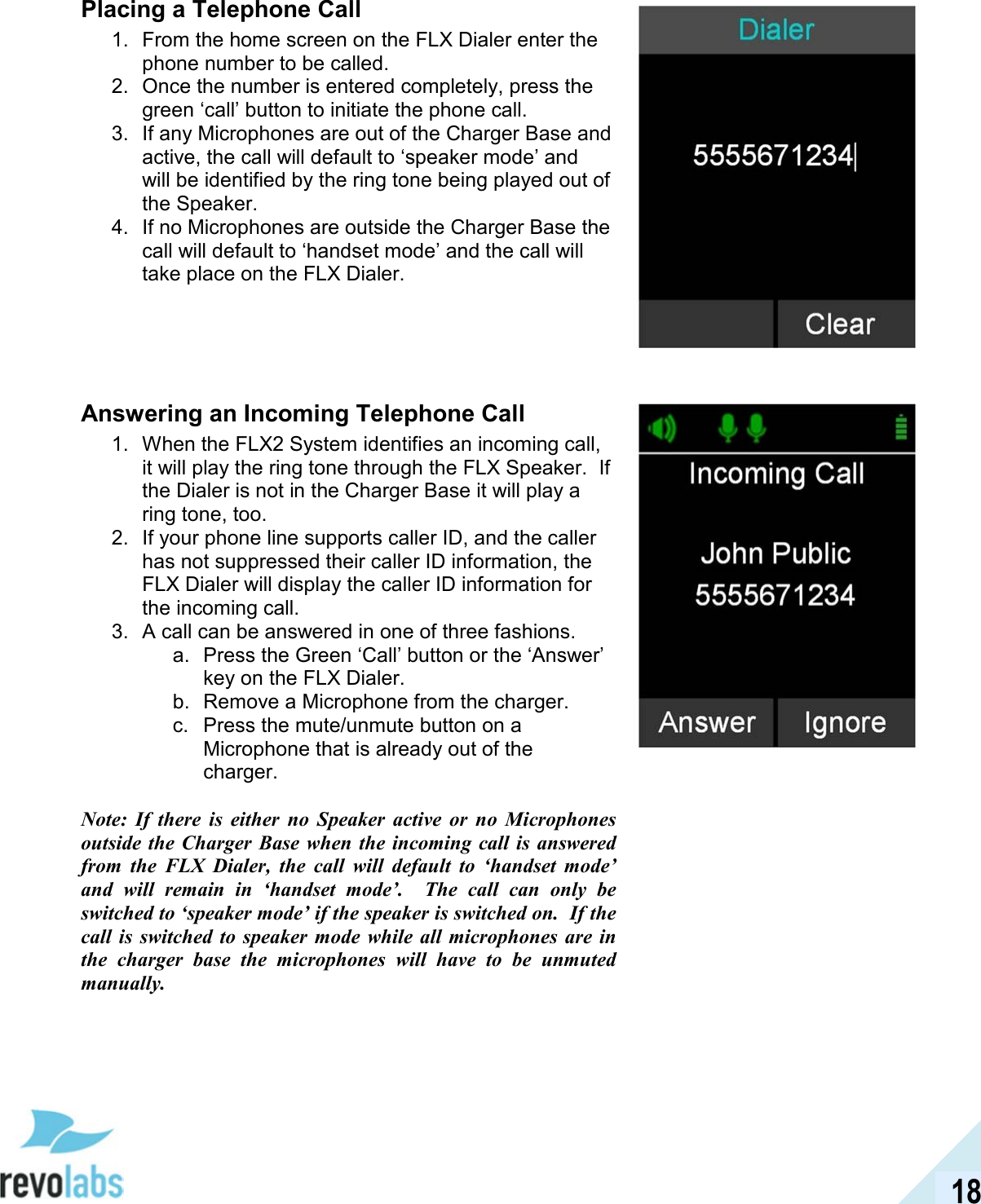  18 Placing a Telephone Call 1.  From the home screen on the FLX Dialer enter the phone number to be called.  2.  Once the number is entered completely, press the green &lsquo;call&rsquo; button to initiate the phone call.  3.  If any Microphones are out of the Charger Base and active, the call will default to &lsquo;speaker mode&rsquo; and will be identified by the ring tone being played out of the Speaker.  4.  If no Microphones are outside the Charger Base the call will default to &lsquo;handset mode&rsquo; and the call will take place on the FLX Dialer.     Answering an Incoming Telephone Call 1.  When the FLX2 System identifies an incoming call, it will play the ring tone through the FLX Speaker.  If the Dialer is not in the Charger Base it will play a ring tone, too. 2.  If your phone line supports caller ID, and the caller has not suppressed their caller ID information, the FLX Dialer will display the caller ID information for the incoming call. 3.  A call can be answered in one of three fashions. a.  Press the Green &lsquo;Call&rsquo; button or the &lsquo;Answer&rsquo; key on the FLX Dialer. b.  Remove a Microphone from the charger.  c.  Press the mute/unmute button on a Microphone that is already out of the charger.   Note:  If  there  is  either  no  Speaker  active  or  no  Microphones outside  the Charger Base when the  incoming call is  answered from  the  FLX  Dialer,  the  call  will  default  to  &lsquo;handset  mode&rsquo; and  will  remain  in  &lsquo;handset  mode&rsquo;.    The  call  can  only  be switched to &lsquo;speaker mode&rsquo; if the speaker is switched on.  If the call  is  switched  to speaker  mode  while all microphones  are  in the  charger  base  the  microphones  will  have  to  be  unmuted manually.     