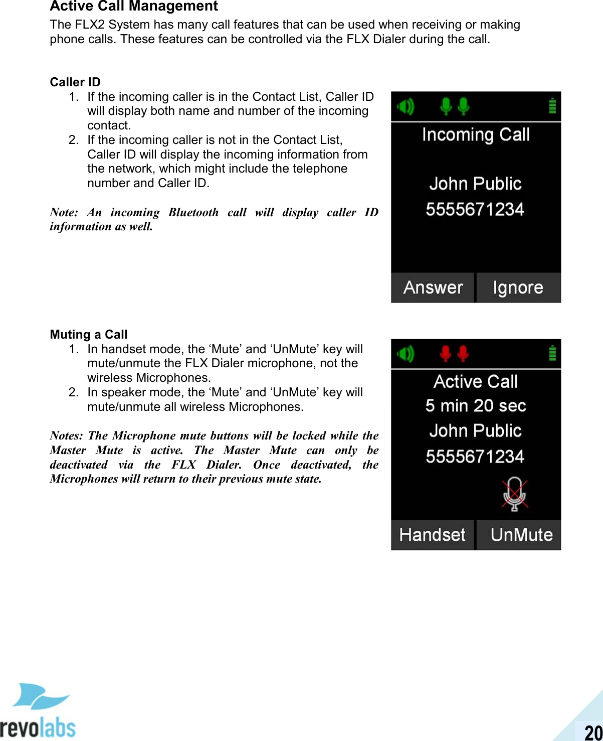  20 Active Call Management The FLX2 System has many call features that can be used when receiving or making phone calls. These features can be controlled via the FLX Dialer during the call.    Caller ID 1.  If the incoming caller is in the Contact List, Caller ID will display both name and number of the incoming contact. 2.  If the incoming caller is not in the Contact List, Caller ID will display the incoming information from the network, which might include the telephone number and Caller ID.  Note:  An  incoming  Bluetooth  call  will  display  caller  ID information as well.        Muting a Call 1.  In handset mode, the &lsquo;Mute&rsquo; and &lsquo;UnMute&rsquo; key will mute/unmute the FLX Dialer microphone, not the wireless Microphones. 2.  In speaker mode, the &lsquo;Mute&rsquo; and &lsquo;UnMute&rsquo; key will mute/unmute all wireless Microphones.  Notes: The  Microphone  mute  buttons will be locked  while the Master  Mute  is  active.  The  Master  Mute  can  only  be deactivated  via  the  FLX  Dialer.  Once  deactivated,  the Microphones will return to their previous mute state.       