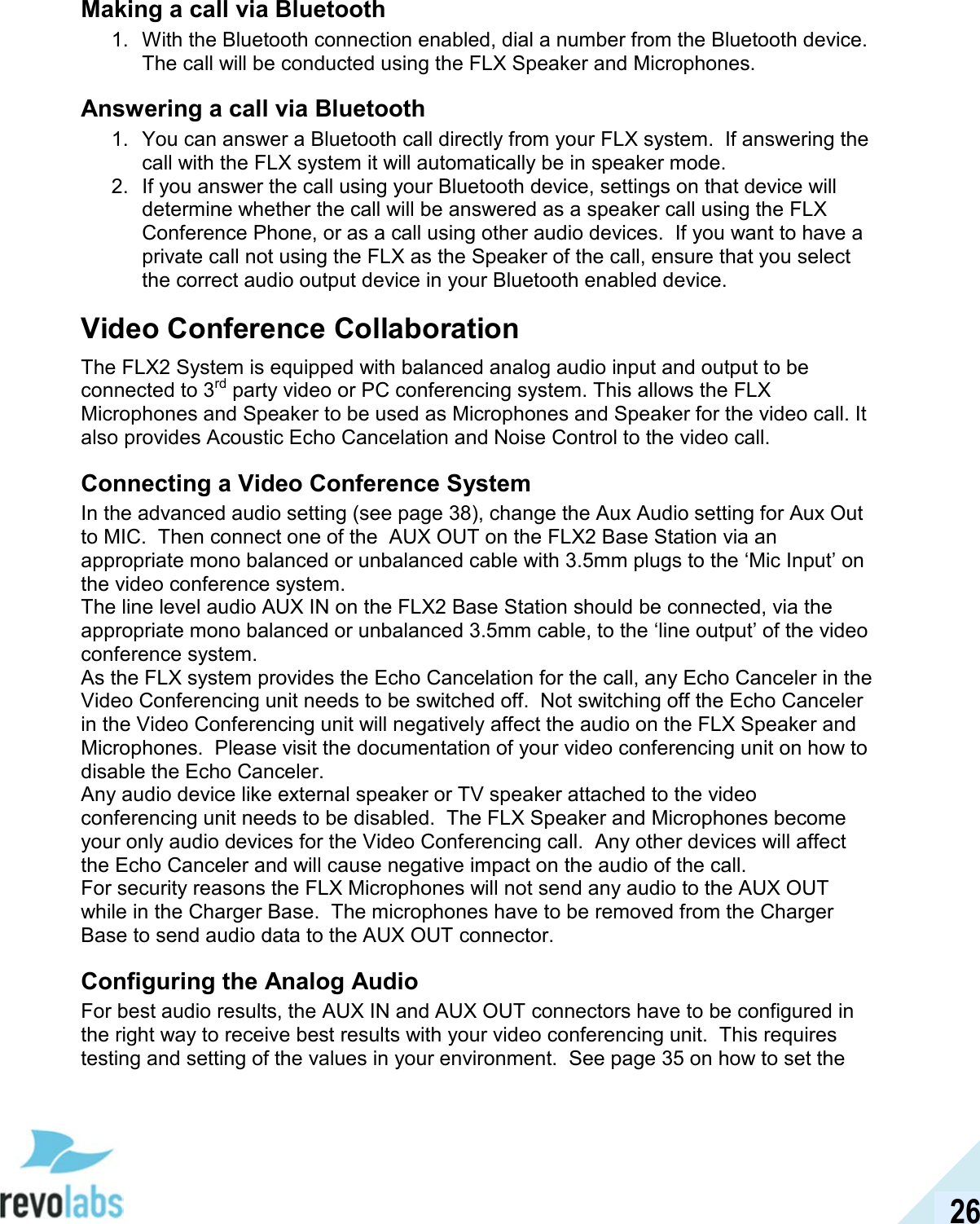  26 Making a call via Bluetooth 1.  With the Bluetooth connection enabled, dial a number from the Bluetooth device. The call will be conducted using the FLX Speaker and Microphones.  Answering a call via Bluetooth 1.  You can answer a Bluetooth call directly from your FLX system.  If answering the call with the FLX system it will automatically be in speaker mode. 2.  If you answer the call using your Bluetooth device, settings on that device will determine whether the call will be answered as a speaker call using the FLX Conference Phone, or as a call using other audio devices.  If you want to have a private call not using the FLX as the Speaker of the call, ensure that you select the correct audio output device in your Bluetooth enabled device. Video Conference Collaboration The FLX2 System is equipped with balanced analog audio input and output to be connected to 3rd party video or PC conferencing system. This allows the FLX Microphones and Speaker to be used as Microphones and Speaker for the video call. It also provides Acoustic Echo Cancelation and Noise Control to the video call.  Connecting a Video Conference System In the advanced audio setting (see page 38), change the Aux Audio setting for Aux Out to MIC.  Then connect one of the  AUX OUT on the FLX2 Base Station via an appropriate mono balanced or unbalanced cable with 3.5mm plugs to the &lsquo;Mic Input&rsquo; on the video conference system. The line level audio AUX IN on the FLX2 Base Station should be connected, via the appropriate mono balanced or unbalanced 3.5mm cable, to the &lsquo;line output&rsquo; of the video conference system. As the FLX system provides the Echo Cancelation for the call, any Echo Canceler in the Video Conferencing unit needs to be switched off.  Not switching off the Echo Canceler in the Video Conferencing unit will negatively affect the audio on the FLX Speaker and Microphones.  Please visit the documentation of your video conferencing unit on how to disable the Echo Canceler. Any audio device like external speaker or TV speaker attached to the video conferencing unit needs to be disabled.  The FLX Speaker and Microphones become your only audio devices for the Video Conferencing call.  Any other devices will affect the Echo Canceler and will cause negative impact on the audio of the call. For security reasons the FLX Microphones will not send any audio to the AUX OUT while in the Charger Base.  The microphones have to be removed from the Charger Base to send audio data to the AUX OUT connector. Configuring the Analog Audio For best audio results, the AUX IN and AUX OUT connectors have to be configured in the right way to receive best results with your video conferencing unit.  This requires testing and setting of the values in your environment.  See page 35 on how to set the 