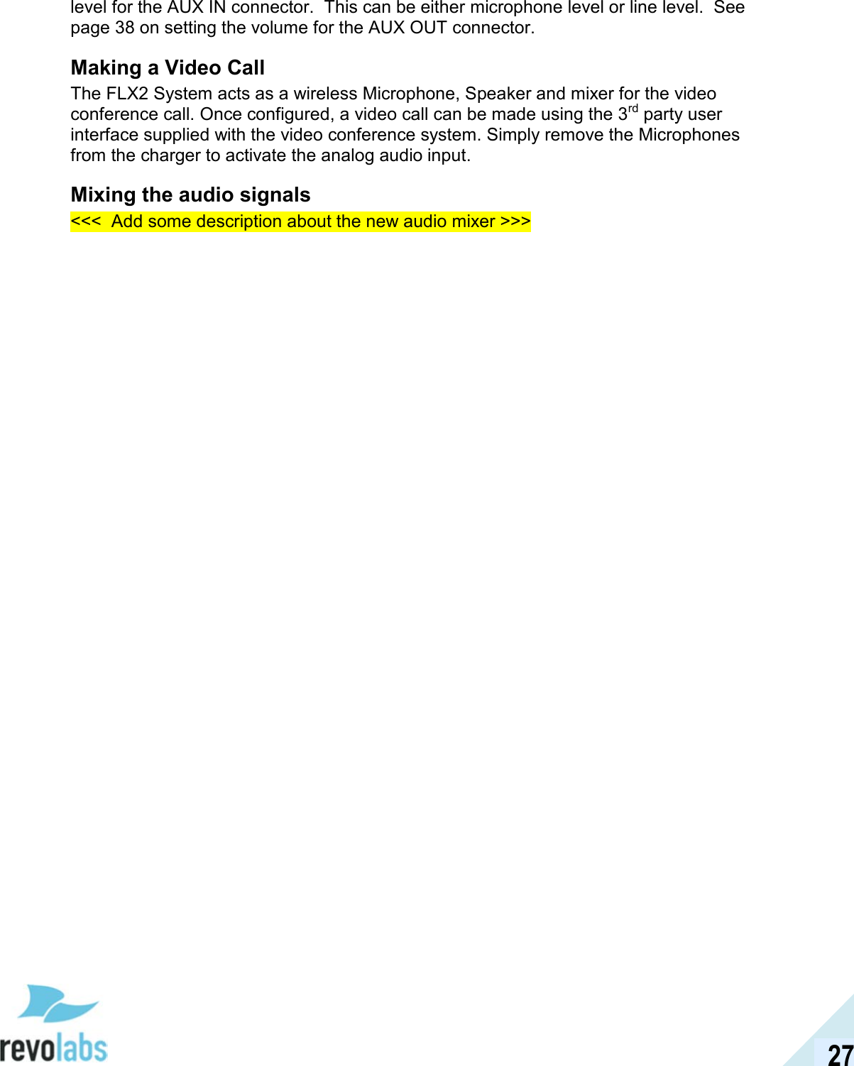  27 level for the AUX IN connector.  This can be either microphone level or line level.  See page 38 on setting the volume for the AUX OUT connector. Making a Video Call The FLX2 System acts as a wireless Microphone, Speaker and mixer for the video conference call. Once configured, a video call can be made using the 3rd party user interface supplied with the video conference system. Simply remove the Microphones from the charger to activate the analog audio input.  Mixing the audio signals <<<  Add some description about the new audio mixer >>> 