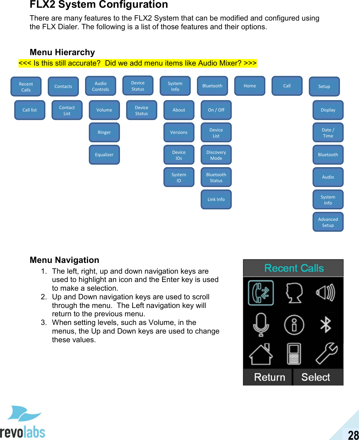  28 FLX2 System Configuration There are many features to the FLX2 System that can be modified and configured using the FLX Dialer. The following is a list of those features and their options.  Menu Hierarchy <<< Is this still accurate?  Did we add menu items like Audio Mixer? >>>                      Menu Navigation 1.  The left, right, up and down navigation keys are used to highlight an icon and the Enter key is used to make a selection. 2.  Up and Down navigation keys are used to scroll through the menu.  The Left navigation key will return to the previous menu. 3.  When setting levels, such as Volume, in the menus, the Up and Down keys are used to change these values.  Device Status Recent Calls Home Setup Call Bluetooth System Info Audio Controls Contacts Call list Contact List Volume Ringer Equalizer Device Status About Versions Device IDs System ID On / Off Device List Discovery Mode Bluetooth Status Link Info Display Date / Time Bluetooth Audio System Info Advanced Setup 