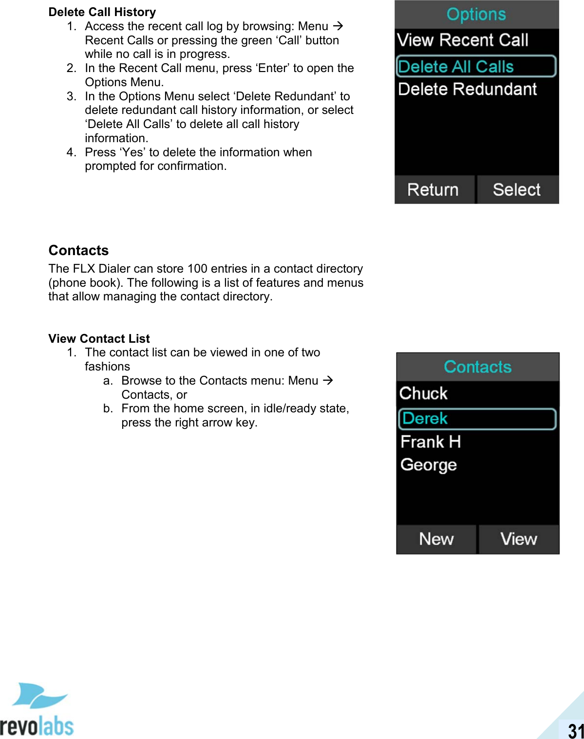  31 Delete Call History 1.  Access the recent call log by browsing: Menu  Recent Calls or pressing the green &lsquo;Call&rsquo; button while no call is in progress. 2.  In the Recent Call menu, press &lsquo;Enter&rsquo; to open the Options Menu. 3.  In the Options Menu select &lsquo;Delete Redundant&rsquo; to delete redundant call history information, or select &lsquo;Delete All Calls&rsquo; to delete all call history information. 4.  Press &lsquo;Yes&rsquo; to delete the information when prompted for confirmation.   Contacts The FLX Dialer can store 100 entries in a contact directory (phone book). The following is a list of features and menus that allow managing the contact directory.   View Contact List 1.  The contact list can be viewed in one of two fashions a.  Browse to the Contacts menu: Menu  Contacts, or b.  From the home screen, in idle/ready state, press the right arrow key.        