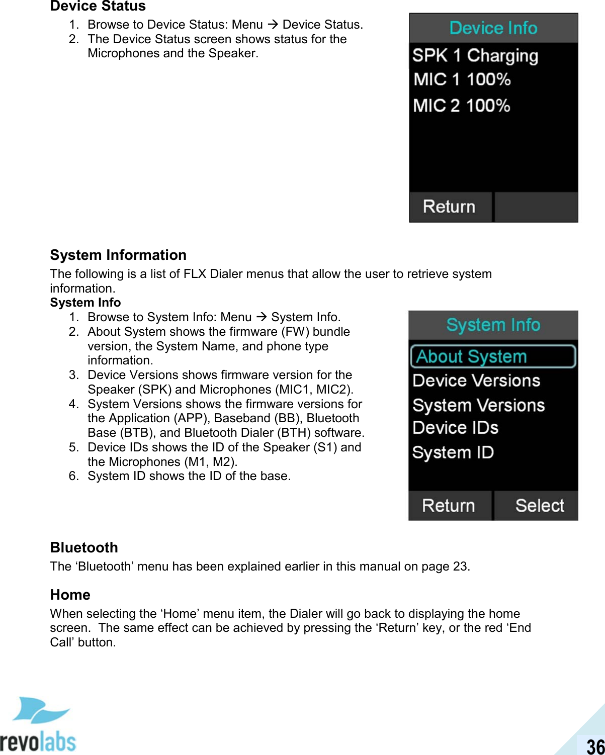  36 Device Status 1.  Browse to Device Status: Menu  Device Status. 2.  The Device Status screen shows status for the Microphones and the Speaker.             System Information The following is a list of FLX Dialer menus that allow the user to retrieve system information. System Info 1.  Browse to System Info: Menu  System Info. 2.  About System shows the firmware (FW) bundle version, the System Name, and phone type information. 3.  Device Versions shows firmware version for the Speaker (SPK) and Microphones (MIC1, MIC2). 4.  System Versions shows the firmware versions for the Application (APP), Baseband (BB), Bluetooth Base (BTB), and Bluetooth Dialer (BTH) software. 5.  Device IDs shows the ID of the Speaker (S1) and the Microphones (M1, M2). 6.  System ID shows the ID of the base.    Bluetooth The &lsquo;Bluetooth&rsquo; menu has been explained earlier in this manual on page 23. Home When selecting the &lsquo;Home&rsquo; menu item, the Dialer will go back to displaying the home screen.  The same effect can be achieved by pressing the &lsquo;Return&rsquo; key, or the red &lsquo;End Call&rsquo; button.   