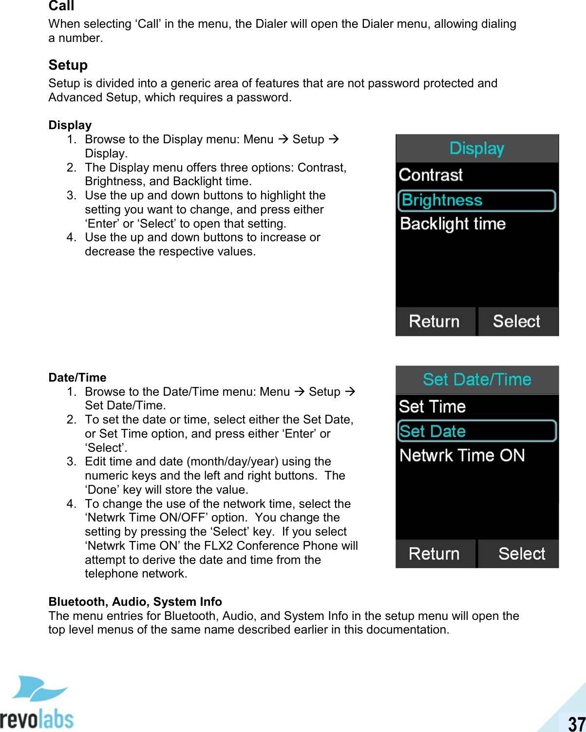  37 Call When selecting &lsquo;Call&rsquo; in the menu, the Dialer will open the Dialer menu, allowing dialing a number. Setup Setup is divided into a generic area of features that are not password protected and Advanced Setup, which requires a password.  Display 1.  Browse to the Display menu: Menu  Setup  Display. 2.  The Display menu offers three options: Contrast, Brightness, and Backlight time. 3.  Use the up and down buttons to highlight the setting you want to change, and press either &lsquo;Enter&rsquo; or &lsquo;Select&rsquo; to open that setting. 4.  Use the up and down buttons to increase or decrease the respective values.         Date/Time 1.  Browse to the Date/Time menu: Menu  Setup  Set Date/Time. 2.  To set the date or time, select either the Set Date, or Set Time option, and press either &lsquo;Enter&rsquo; or &lsquo;Select&rsquo;. 3.  Edit time and date (month/day/year) using the numeric keys and the left and right buttons.  The &lsquo;Done&rsquo; key will store the value. 4.  To change the use of the network time, select the &lsquo;Netwrk Time ON/OFF&rsquo; option.  You change the setting by pressing the &lsquo;Select&rsquo; key.  If you select &lsquo;Netwrk Time ON&rsquo; the FLX2 Conference Phone will attempt to derive the date and time from the telephone network.  Bluetooth, Audio, System Info The menu entries for Bluetooth, Audio, and System Info in the setup menu will open the top level menus of the same name described earlier in this documentation.    