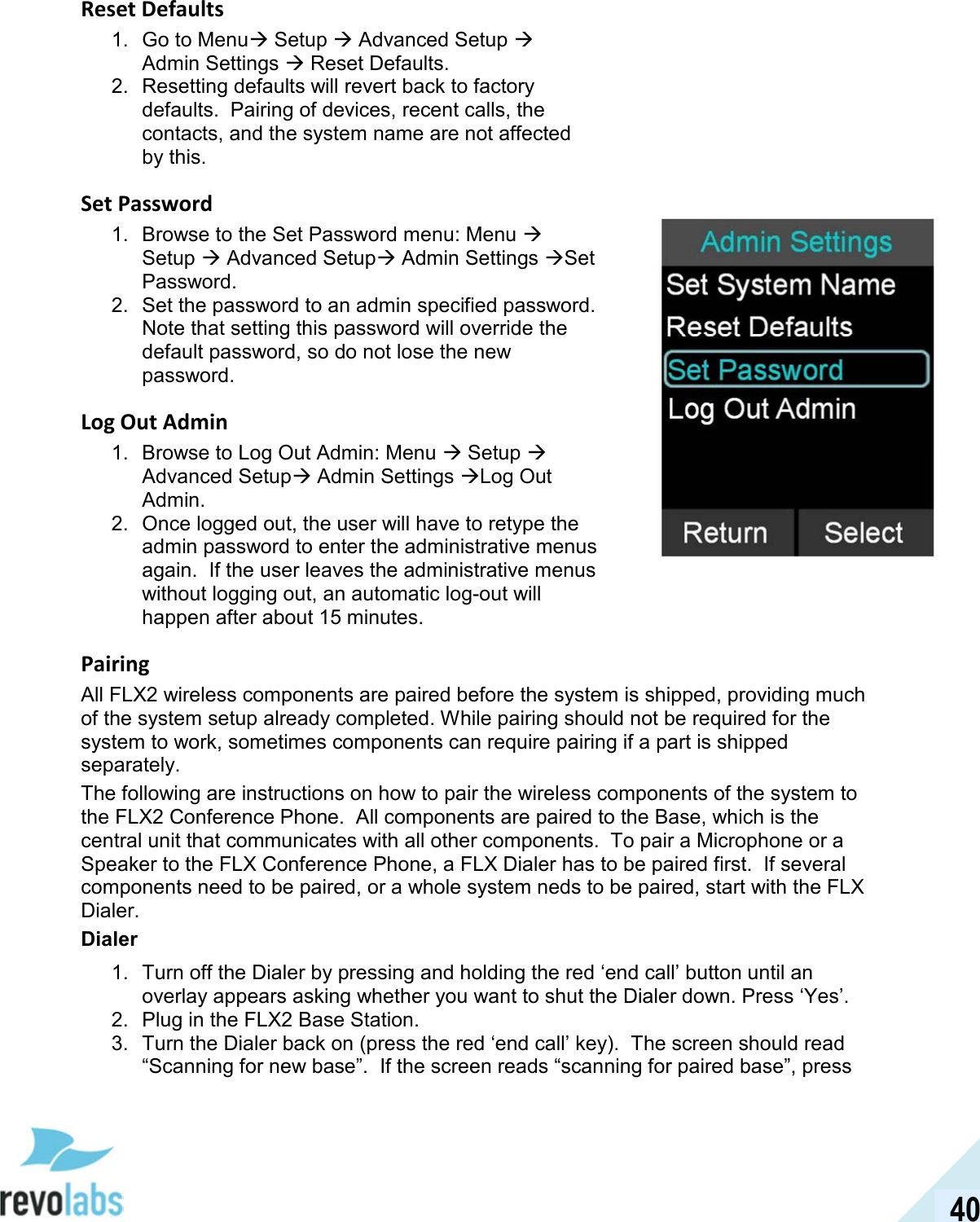  40 Reset Defaults 1.  Go to Menu Setup  Advanced Setup  Admin Settings  Reset Defaults. 2.  Resetting defaults will revert back to factory defaults.  Pairing of devices, recent calls, the contacts, and the system name are not affected by this. Set Password 1.  Browse to the Set Password menu: Menu  Setup  Advanced Setup Admin Settings Set Password. 2.  Set the password to an admin specified password.  Note that setting this password will override the default password, so do not lose the new password. Log Out Admin 1.  Browse to Log Out Admin: Menu  Setup  Advanced Setup Admin Settings Log Out Admin. 2.  Once logged out, the user will have to retype the admin password to enter the administrative menus again.  If the user leaves the administrative menus without logging out, an automatic log-out will happen after about 15 minutes. Pairing All FLX2 wireless components are paired before the system is shipped, providing much of the system setup already completed. While pairing should not be required for the system to work, sometimes components can require pairing if a part is shipped separately. The following are instructions on how to pair the wireless components of the system to the FLX2 Conference Phone.  All components are paired to the Base, which is the central unit that communicates with all other components.  To pair a Microphone or a Speaker to the FLX Conference Phone, a FLX Dialer has to be paired first.  If several components need to be paired, or a whole system neds to be paired, start with the FLX Dialer. Dialer 1.  Turn off the Dialer by pressing and holding the red &lsquo;end call&rsquo; button until an overlay appears asking whether you want to shut the Dialer down. Press &lsquo;Yes&rsquo;. 2.  Plug in the FLX2 Base Station.  3.  Turn the Dialer back on (press the red &lsquo;end call&rsquo; key).  The screen should read &ldquo;Scanning for new base&rdquo;.  If the screen reads &ldquo;scanning for paired base&rdquo;, press  